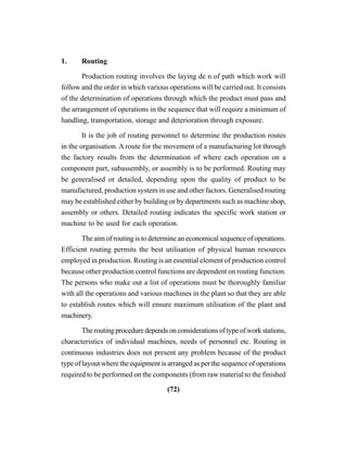 (72)
1. Routing
Production routing involves the laying de n of path which work will
follow and the order in which various operations will be carried out. It consists
of the determination of operations through which the product must pass and
the arrangement of operations in the sequence that will require a minimum of
handling, transportation, storage and deterioration through exposure.
It is the job of routing personnel to determine the production routes
in the organisation. A route for the movement of a manufacturing lot through
the factory results from the determination of where each operation on a
component part, subassembly, or assembly is to be performed. Routing may
be generalised or detailed, depending upon the quality of product to be
manufactured, production system in use and other factors. Generalised routing
may be established either by building or by departments such as machine shop,
assembly or others. Detailed routing indicates the specific work station or
machine to be used for each operation.
The aim of routing is to determine an economical sequence of operations.
Efficient routing permits the best utilisation of physical human resources
employed in production. Routing is an essential element of production control
because other production control functions are dependent on routing function.
The persons who make out a list of operations must be thoroughly familiar
with all the operations and various machines in the plant so that they are able
to establish routes which will ensure maximum utilisation of the plant and
machinery.
Theroutingproceduredependsonconsiderationsoftypeofworkstations,
characteristics of individual machines, needs of personnel etc. Routing in
continuous industries does not present any problem because of the product
type of layout where the equipment is arranged as per the sequence of operations
required to be performed on the components (from raw material to the finished
 