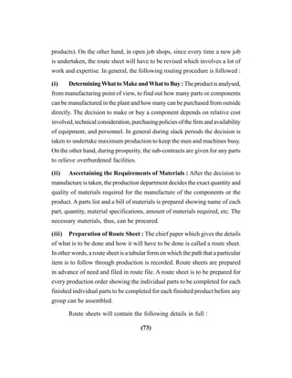 (73)
products). On the other hand, in open job shops, since every time a new job
is undertaken, the route sheet will have to be revised which involves a lot of
work and expertise. In general, the following routing procedure is followed :
(i) DeterminingWhattoMakeandWhattoBuy:Theproductisanalysed,
from manufacturing point of view, to find out how many parts or components
can be manufactured in the plant and how many can be purchased from outside
directly. The decision to make or buy a component depends on relative cost
involved, technical consideration, purchasing policies of the firm and availability
of equipment, and personnel. In general during slack periods the decision is
taken to undertake maximum production to keep the men and machines busy.
On the other hand, during prosperity, the sub-contracts are given for any parts
to relieve overburdened facilities.
(ii) Ascertaining the Requirements of Materials : After the decision to
manufacture is taken, the production department decides the exact quantity and
quality of materials required for the manufacture of the components or the
product. A parts list and a bill of materials is prepared showing name of each
part, quantity, material specifications, amount of materials required, etc. The
necessary materials, thus, can be procured.
(iii) Preparation of Route Sheet : The chief paper which gives the details
of what is to be done and how it will have to be done is called a route sheet.
In other words, a route sheet is a tabular form on which the path that a particular
item is to follow through production is recorded. Route sheets are prepared
in advance of need and filed in route file. A route sheet is to be prepared for
every production order showing the individual parts to be completed for each
finished individual parts to be completed for each finished product before any
group can be assembled.
Route sheets will contain the following details in full :
 