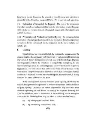 (75)
department should determine the amount of possible scrap and rejection in
each order or lot. Usually, a margin of 5% to 10% is kept for such rejections.
(vi) Estimation of the cost of the Product : The cost of the component
or product is analysed and estimated through the information obtained in steps
(i) to (v) above. The cost consists of material, wages, and other specific and
indirect expenses.
(vii) Preparation of Production Control Forms : To collect detailed
information relating to production control, the production department prepares
the various forms such as job cards, inspection cards, move tickets, tool
tickets, etc.
2. Loading
Once the route has been established, the work can be loaded against the
selected machine. Loading deals with the amount of work assigned to a machine
or a worker. It deals with the record of work-load of different shops. The total
time required to perform the operations is computed by multiplying the unit
operation time given on the standard process sheet by the number of parts to
be processed. The total time is then added to the work already planned for the
work station. The process results in a tabulated list or chart showing the planned
utilisation of machines or work stations in the plant. From the chart, it is easy
to assess the spare capacity of the plant.
If the loading charts indicate sufficient spare capacity, efforts may be
directed through the sales department to obtained more orders for the utilisation
of spare capacity. Underload of certain departments may also arise from
ineffective planning. In such a case, the remedy lies in proper planning. But
if, on the other hand, there is an overload in any workshop, action on anyone
or more of the following lines may be taken to relieve the bottleneck
(a) by arranging for overtime work;
(b) by introducing an additional shift;
 