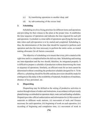 (76)
(c) by transferring operations to another shop; and
(d) by sub-contracting of the excess load.
3. Scheduling
Scheduling involves fixing priorities for different items and operations
and providing for their release to the plant at the proper time. It establishes
the time sequence of operations and indicates the time required for each job
and operation.Aschedule is a time-table of operations specifying the time and
date when each job/operation is to be started and completed. Scheduling is,
thus, the determination of the time that should be required to perform each
operation and also the time necessary to perform the entire series, as routed
making allowance for all factors concerned.
The objective of scheduling is to ensure that every job is started at the
right time and it is completed before the delivery date. Scheduling and routing
are inter-dependent and the two should, therefore, be integrated properly. It
is difficult to prepare a schedule of production without determining the route
or sequence of operations. Similarly, an efficient route for an item cannot be
determined without consulting the production schedule designed for it. To be
effective, scheduling should be flexible and due provision should be made for
contingencies like delay in the availability of materials, breakdown of machines,
absence of key personnel, etc.
4. Dispatching
Dispatching may be defined as the setting of productive activities in
motion through release of orders and instructions, in accordance with previously
planedtimingsasembodiedon operationsheet,route cardandloadingschedules.
Dispatch provides official authorization and information for (i) Movement of
materials to different work stations, (ii) movement of tools and fixtures
necessary for each operation, (iii) beginning of work on each operation, (iv)
recording of beginning and completion time, (v) movement of work in
 