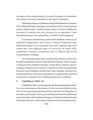 (77)
accordance with a routing schedule, (vi) control of progress of all operations
and making of necessary adjustments in the release of operations.
Dispatching requires co-ordination among all the departments concerned.
This is obtained through varied degrees of centralised control. Under centralised
control, dispatch clerks, centrally located, release all orders including the
movement of materials and tools necessary for the operations. Under
decentralised control, this responsibility is handled by each department.
In continuous manufacturing, under normal conditions, orders may be
dispatched to departments a day or more in advance of operations. Each
department prepares its own instructions and sends a duplicate copy to the
central office. Since duplicate copies are received by the central office
considerably in advance of operations, there is sufficient time for the
recommendation of changes.
If it is found that certain orders are being unduly delayed, a request may
be made for adjustments. However under abnormal conditions, when a company
is being pressed by impatient customers, and the plant is loaded to capacity,
emergency changes are more frequent. A special rush order may required that
operations start immediately and that other orders originally scheduled may
be held temporarily. Under these circumstances, it is apparent that centralised
control plays an important role in obtaining speed and co-ordination.
5. Expediting or Follow Up
Expeditingorfollowupisthelaststepinproductionplanningandcontrol.
It involves determination of the progress of work, removing bottlenecks in the
flow of work and ensuring that the productive operations are taking place in
accordance with the plans. Follow up or expediting is that branch of production
control procedure which regulates the progress of materials and parts through
the production process. It spots delays or deviations from the production plans.
 