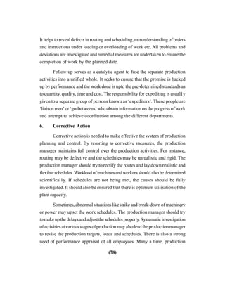 (78)
It helps to reveal defects in routing and scheduling, misunderstanding of orders
and instructions under loading or overloading of work etc. All problems and
deviations are investigated and remedial measures are undertaken to ensure the
completion of work by the planned date.
Follow up serves as a catalytic agent to fuse the separate production
activities into a unified whole. It seeks to ensure that the promise is backed
up by performance and the work done is upto the pre-determined standards as
to quantity, quality, time and cost. The responsibility for expediting is usual1y
given to a separate group of persons known as ‘expeditors’. These people are
‘liaison men’ or ‘go-betweens’ who obtain information on the progress of work
and attempt to achieve coordination among the different departments.
6. Corrective Action
Corrective action is needed to make effective the system of production
planning and control. By resorting to corrective measures, the production
manager maintains full control over the production activities. For instance,
routing may be defective and the schedules may be unrealistic and rigid. The
production manager should try to rectify the routes and lay down realistic and
flexibleschedules.Workloadofmachinesandworkersshouldalsobedetermined
scientifical1y. If schedules are not being met, the causes should be fully
investigated. It should also be ensured that there is optimum utilisation of the
plant capacity.
Sometimes, abnormal situations like strike and break-down of machinery
or power may upset the work schedules. The production manager should try
to make up the delays and adjust the schedules properly. Systematic investigation
of activities at various stages of production may also lead the production manager
to revise the production targets, loads and schedules. There is also a strong
need of performance appraisal of all employees. Many a time, production
 