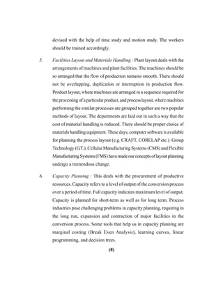 (8)
devised with the help of time study and motion study. The workers
should be trained accordingly.
5. Facilities Layout and Materials Handling : Plant layout deals with the
arrangements of machines and plant facilities. The machines should be
so arranged that the flow of production remains smooth. There should
not be overlapping, duplication or interruption in production flow.
Product layout, where machines are arranged in a sequence required for
theprocessingofaparticularproduct,andprocesslayout,wheremachines
performing the similar processes are grouped together are two popular
methods of layout. The departments are laid out in such a way that the
cost of material handling is reduced. There should be proper choice of
materialshandlingequipment.Thesedays,computersoftwareisavailable
for planning the process layout (e.g. CRAFT, CORELAP etc.). Group
Technology (G.T.), Cellular Manufacturing Systems (CMS) and Flexible
ManufacturingSystems(FMS)havemadeourconceptsoflayoutplanning
undergo a tremendous change.
6. Capacity Planning : This deals with the procurement of productive
resources. Capacity refers to a level of output of the conversion process
over a period of time. Full capacity indicates maximum level of output.
Capacity is planned for short-term as well as for long term. Process
industries pose challenging problems in capacity planning, requiring in
the long run, expansion and contraction of major facilities in the
conversion process. Some tools that help us in capacity planning are
marginal costing (Break Even Analysis), learning curves, linear
programming, and decision trees.
 