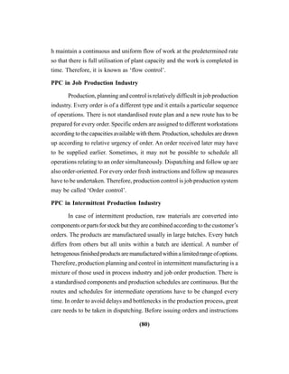 (80)
h maintain a continuous and uniform flow of work at the predetermined rate
so that there is full utilisation of plant capacity and the work is completed in
time. Therefore, it is known as ‘flow control’.
PPC in Job Production Industry
Production, planning and control is relatively difficult in job production
industry. Every order is of a different type and it entails a particular sequence
of operations. There is not standardised route plan and a new route has to be
prepared for every order. Specific orders are assigned to different workstations
according to the capacities available with them. Production, schedules are drawn
up according to relative urgency of order. An order received later may have
to be supplied earlier. Sometimes, it may not be possible to schedule all
operations relating to an order simultaneously. Dispatching and follow up are
also order-oriented. For every order fresh instructions and follow up measures
have to be undertaken. Therefore, production control is job production system
may be called ‘Order control’.
PPC in Intermittent Production Industry
In case of intermittent production, raw materials are converted into
components or parts for stock but they are combined according to the customer’s
orders. The products are manufactured usually in large batches. Every batch
differs from others but all units within a batch are identical. A number of
hetrogenousfinishedproductsaremanufacturedwithinalimitedrangeofoptions.
Therefore, production planning and control in intermittent manufacturing is a
mixture of those used in process industry and job order production. There is
a standardised components and production schedules are continuous. But the
routes and schedules for intermediate operations have to be changed every
time. In order to avoid delays and bottlenecks in the production process, great
care needs to be taken in dispatching. Before issuing orders and instructions
 