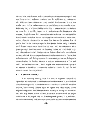 (81)
need for new materials and tools, overloading and underloading of particular
machines/operators and other problems must be anticipated. As product are
diversified and several orders are being handled simultaneously in different
work-centres, follow up is a cumbersome task in intermittent manufacturing.
Follow up may be organised either according to product or process. Follow
up by product is suitable for process or continuous production system. It is
relatively simple because there is an automatic flow of work from one operation
to another and the follow up mart has simply to report and remove breakdown,
delays, shortage of materials and tools that obstruct the smooth flow of
production. But in intermittent production system, follow up by process is
used. In every department, the follow up men check the progress of work
passing through that department. The follow up men do not require knowledge
and information about all the departments. But they have to be more alert as
the flow of work from one operation to another is not automatic. Quality has
to be controlled both during the manufacture of components and during their
conversion into the finished product. In practice, a combination of flow and
order controls known as block control may be used. Flow control is employed
to produce standardised components and order control is used for the
manufacture of finished products.
PPC in Assembly Industry
In an assembly industry, there is a uniform sequence of repetitive
operations but the number of components and their proportion to be assembled
differ from one product to another. Once the sequence of operations has been
decided, the efficiency depends upon the regular and timely supply of the
required components. The entire production line may be held up and machinery
and men may remain idle on account of the non availability of one single
component at the proper time and in the required quantity. It is, therefore,
essential to determine first of all the type and quantity of various components
 