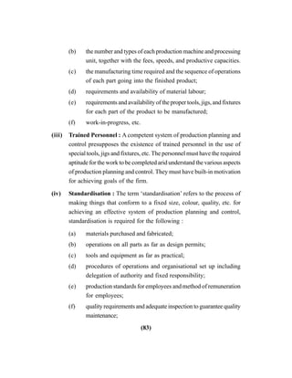 (83)
(b) the number and types of each production machine and processing
unit, together with the fees, speeds, and productive capacities.
(c) the manufacturing time required and the sequence of operations
of each part going into the finished product;
(d) requirements and availability of material labour;
(e) requirements and availability of the proper tools, jigs, and fixtures
for each part of the product to be manufactured;
(f) work-in-progress, etc.
(iii) Trained Personnel : A competent system of production planning and
control presupposes the existence of trained personnel in the use of
special tools, jigs and fixtures, etc. The personnel must have the required
aptitude for the work to be completed arid understand the various aspects
of production planning and control. They must have built-in motivation
for achieving goals of the firm.
(iv) Standardisation : The term ‘standardisation’ refers to the process of
making things that conform to a fixed size, colour, quality, etc. for
achieving an effective system of production planning and control,
standardisation is required for the following :
(a) materials purchased and fabricated;
(b) operations on all parts as far as design permits;
(c) tools and equipment as far as practical;
(d) procedures of operations and organisational set up including
delegation of authority and fixed responsibility;
(e) production standards for employees and method of remuneration
for employees;
(f) quality requirements and adequate inspection to guarantee quality
maintenance;
 