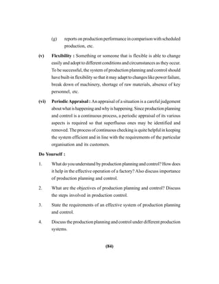 (84)
(g) reports on production performance in comparison with scheduled
production, etc.
(v) Flexibility : Something or someone that is flexible is able to change
easily and adopt to different conditions and circumstances as they occur.
To be successful, the system of production planning and control should
have built-in flexibility so that it may adapt to changes like power failure,
break down of machinery, shortage of raw materials, absence of key
personnel, etc.
(vi) PeriodicAppraisal : An appraisal of a situation is a careful judgement
aboutwhatishappeningandwhyishappening.Sinceproductionplanning
and control is a continuous process, a periodic appraisal of its various
aspects is required so that superfluous ones may be identified and
removed. The process of continuous checking is quite helpful in keeping
the system efficient and in line with the requirements of the particular
organisation and its customers.
Do Yourself :
1. What do you understand by production planning and control? How does
it help in the effective operation of a factory? Also discuss importance
of production planning and control.
2. What are the objectives of production planning and control? Discuss
the steps involved in production control.
3. State the requirements of an effective system of production planning
and control.
4. Discuss the production planning and control under different production
systems.
 