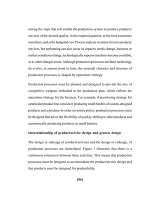 (86)
among the steps that will enable the production system to produce products/
services of the desired quality, in the required quantity, at the time customers
want them, and at the budgeted cost. Process analysis is intense for new products/
services, but replanning can also occur as capacity needs change, business or
market conditions change, technologically superior machines become available,
or as other changes occur.Although production processes and their technology
do evolve, at anyone point in time, the essential character and structure of
production processes is shaped by operations strategy.
Production processes must be planned and designed to provide the mix of
competitive weapons embodied in the production plan, which reflects the
operations strategy for the business. For example; if positioning strategy for
a particular product line consists of producing small batches of custom-designed
products and a produce-to-order inventory policy, production processes must
be designed that allow the flexibility of quickly shifting to other products and
economically producing products in small batches.
Interrelationship of product/service design and process design
The design or redesign of products/services and the design or redesign, of
production processes are interrelated. Figure 1 illustrates that there is a
continuous interaction between these activities. This means that production
processes must be designed to accommodate the product/service design and
that products must be designed for producibility.
 