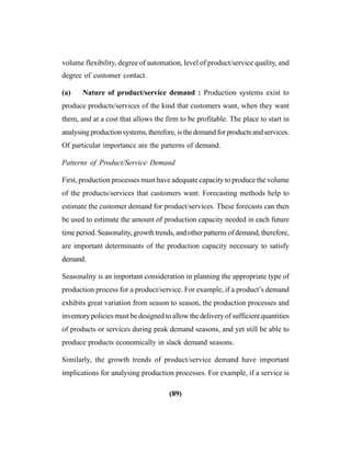 (89)
volume flexibility, degree of automation, level of product/service quality, and
degree of customer contact.
(a) Nature of product/service demand : Production systems exist to
produce products/services of the kind that customers want, when they want
them, and at a cost that allows the firm to be profitable. The place to start in
analysing production systems, therefore, is the demand for products and services.
Of particular importance are the patterns of demand.
Patterns of Product/Service Demand
First, production processes must have adequate capacity to produce the volume
of the products/services that customers want. Forecasting methods help to
estimate the customer demand for product/services. These forecasts can then
be used to estimate the amount of production capacity needed in each future
time period. Seasonality, growth trends, and other patterns of demand, therefore,
are important determinants of the production capacity necessary to satisfy
demand.
Seasonality is an important consideration in planning the appropriate type of
production process for a product/service. For example, if a product’s demand
exhibits great variation from season to season, the production processes and
inventory policies must be designed to allow the delivery of sufficient quantities
of products or services during peak demand seasons, and yet still be able to
produce products economically in slack demand seasons.
Similarly, the growth trends of product/service demand have important
implications for analysing production processes. For example, if a service is
 