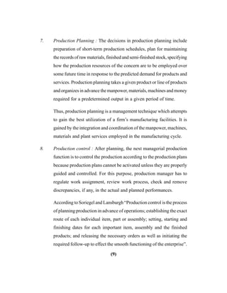 (9)
7. Production Planning : The decisions in production planning include
preparation of short-term production schedules, plan for maintaining
the records of raw materials, finished and semi-finished stock, specifying
how the production resources of the concern are to be employed over
some future time in response to the predicted demand for products and
services. Production planning takes a given product or line of products
and organizes in advance the manpower, materials, machines and money
required for a predetermined output in a given period of time.
Thus, production planning is a management technique which attempts
to gain the best utilization of a firm’s manufacturing facilities. It is
gained by the integration and coordination of the manpower, machines,
materials and plant services employed in the manufacturing cycle.
8. Production control : After planning, the next managerial production
function is to control the production according to the production plans
because production plans cannot be activated unless they are properly
guided and controlled. For this purpose, production manager has to
regulate work assignment, review work process, check and remove
discrepancies, if any, in the actual and planned performances.
According to Soriegel and Lansburgh “Production control is the process
of planning production in advance of operations; establishing the exact
route of each individual item, part or assembly; setting, starting and
finishing dates for each important item, assembly and the finished
products; and releasing the necessary orders as well as initiating the
required follow-up to effect the smooth functioning of the enterprise”.
 