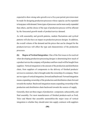 (90)
expected to show strong sales growth over a five-year period, provision must
be made for designing production processes whose capacity can be expanded
to keep pace with demand. Some types of processes can be more easily expanded
than others, and the choice of the type of production process will be affected
by the forecasted growth trends of product/service demand.
As with seasonality and growth patterns, random fluctuations and cyclical
patterns will also have an impact on production process designs. In addition,
the overall volume of the demand and the prices that can be charged for the
products/services will affect the type and characteristics of the production
processes.
(b) Degree of Vertical Integration : One of the first issues to be resolved
when developing production processing designs is determining how much of
a product/service the company will produce and how much will be bought from
suppliers. Vertical integration is the amount of the production and distribution
chain, from suppliers of components to the delivery of finished products/
services to customers, that is brought under the ownership of a company. There
are two types of vertical integration, forward and backward. Forward integration
means expanding ownership of the production and distribution chain forward
towards the market. Backward integration means expanding ownership of the
production and distribution chain backward towards the sources of supply.
Generally, there are three stages of production : component, subassembly, and
final assembly. For most manufacturers of finished products-such as Ford,
Telco and Maruti that assemble automobiles-the major issue of vertical
integration is whether they should enter into supply contracts with suppliers
 