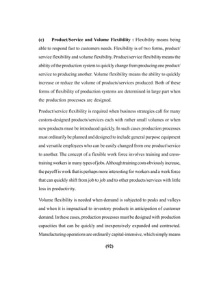 (92)
(c) Product/Service and Volume Flexibility : Flexibility means being
able to respond fast to customers needs. Flexibility is of two forms, product/
service flexibility and volume flexibility. Product/service flexibility means the
ability of the production system to quickly change from producing one product/
service to producing another. Volume flexibility means the ability to quickly
increase or reduce the volume of products/services produced. Both of these
forms of flexibility of production systems are determined in large part when
the production processes are designed.
Product/service flexibility is required when business strategies call for many
custom-designed products/services each with rather small volumes or when
new products must be introduced quickly. In such cases production processes
must ordinarily be planned and designed to include general purpose equipment
and versatile employees who can be easily changed from one product/service
to another. The concept of a flexible work force involves training and cross-
trainingworkersinmanytypesofjobs.Althoughtrainingcostsobviouslyincrease,
the payoff is work that is perhaps more interesting for workers and a work force
that can quickly shift from job to job and to other products/services with little
loss in productivity.
Volume flexibility is needed when demand is subjected to peaks and valleys
and when it is impractical to inventory products in anticipation of customer
demand. In these cases, production processes must be designed with production
capacities that can be quickly and inexpensively expanded and contracted.
Manufacturing operations are ordinarily capital-intensive, which simply means
 