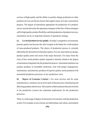 (94)
services of high quality and the ability to quickly change production to other
products/services are the key factors that support many of to day’s automation
projects. The degree of automation appropriate for production of a product/
service must be driven by the operations strategies of the firm. If those strategies
call for high quality, product flexibility, and fast production of products/services,
automation can be an important element of operations strategy.
(e) Level of product/service quality : In today’s competitive environment,
product quality has become the chief weapon in the battle for world markets
of mass-produced products. The choice of production process is certainly
affected by the desired level of product quality.At every step of process design,
product quality enters into most of the major decisions. For many firms the
issue of how much product quality required is directly related to the degree
of automation-integrated into the production process.Automated machines can
produce products of incredible uniformity. And with proper management,
maintenance, and attention, products of superior quality can be produced with
automated production processes at low production costs.
(f) Degree of Customer Contact : For most services and for some
manufacturers, customers are an active part of the processes of producing and
deliveringproductsandservices.Theextenttowhichcustomersbecomeinvolved
in the production systems has important implications for the production
processes.
There is a wide range of degree of interaction of customers with the production
system. For example, at one extreme are barbershops, hair salons, and medical
 