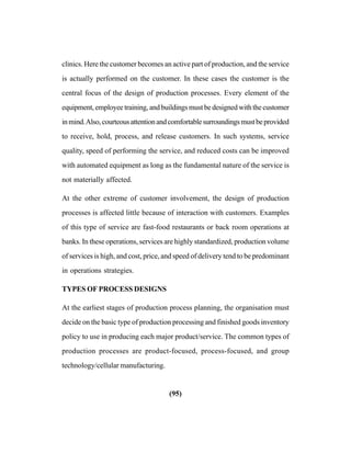 (95)
clinics. Here the customer becomes an active part of production, and the service
is actually performed on the customer. In these cases the customer is the
central focus of the design of production processes. Every element of the
equipment, employee training, and buildings must be designed with the customer
inmind.Also,courteousattentionandcomfortablesurroundingsmustbeprovided
to receive, hold, process, and release customers. In such systems, service
quality, speed of performing the service, and reduced costs can be improved
with automated equipment as long as the fundamental nature of the service is
not materially affected.
At the other extreme of customer involvement, the design of production
processes is affected little because of interaction with customers. Examples
of this type of service are fast-food restaurants or back room operations at
banks. In these operations, services are highly standardized, production volume
of services is high, and cost, price, and speed of delivery tend to be predominant
in operations strategies.
TYPES OF PROCESS DESIGNS
At the earliest stages of production process planning, the organisation must
decide on the basic type of production processing and finished goods inventory
policy to use in producing each major product/service. The common types of
production processes are product-focused, process-focused, and group
technology/cellular manufacturing.
 