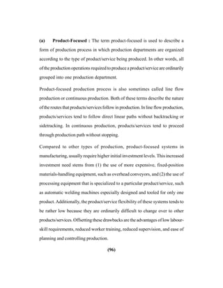 (96)
(a) Product-Focused : The term product-focused is used to describe a
form of production process in which production departments are organized
according to the type of product/service being produced. In other words, all
of the production operations required to produce a product/service are ordinarily
grouped into one production department.
Product-focused production process is also sometimes called line flow
production or continuous production. Both of these terms describe the nature
of the routes that products/services follow in production. In line flow production,
products/services tend to follow direct linear paths without backtracking or
sidetracking. In continuous production, products/services tend to proceed
through production path without stopping.
Compared to other types of production, product-focused systems in
manufacturing, usually require higher initial investment levels. This increased
investment need stems from (1) the use of more expensive, fixed-position
materials-handling equipment, such as overhead conveyors, and (2) the use of
processing equipment that is specialized to a particular product/service, such
as automatic welding machines especially designed and tooled for only one
product.Additionally, the product/service flexibility of these systems tends to
be rather low because they are ordinarily difficult to change over to other
products/services. Offsetting these drawbacks are the advantages of low labour-
skill requirements, reduced worker training, reduced supervision, and ease of
planning and controlling production.
 