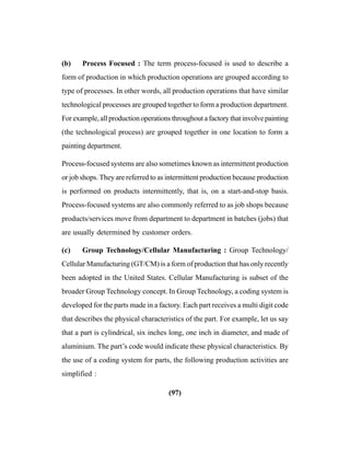 (97)
(b) Process Focused : The term process-focused is used to describe a
form of production in which production operations are grouped according to
type of processes. In other words, all production operations that have similar
technological processes are grouped together to form a production department.
For example, all production operations throughout a factory that involve painting
(the technological process) are grouped together in one location to form a
painting department.
Process-focused systems are also sometimes known as intermittent production
or job shops. They are referred to as intermittent production because production
is performed on products intermittently, that is, on a start-and-stop basis.
Process-focused systems are also commonly referred to as job shops because
products/services move from department to department in batches (jobs) that
are usually determined by customer orders.
(c) Group Technology/Cellular Manufacturing : Group Technology/
Cellular Manufacturing (GT/CM) is a form of production that has only recently
been adopted in the United States. Cellular Manufacturing is subset of the
broader Group Technology concept. In Group Technology, a coding system is
developed for the parts made in a factory. Each part receives a multi digit code
that describes the physical characteristics of the part. For example, let us say
that a part is cylindrical, six inches long, one inch in diameter, and made of
aluminium. The part’s code would indicate these physical characteristics. By
the use of a coding system for parts, the following production activities are
simplified :
 