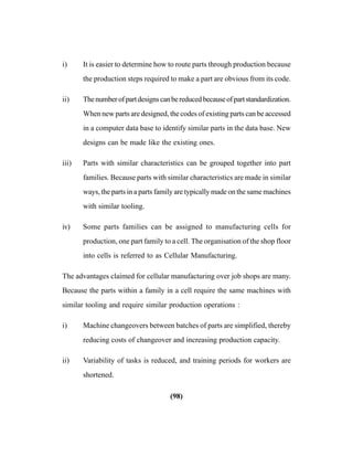 (98)
i) It is easier to determine how to route parts through production because
the production steps required to make a part are obvious from its code.
ii) Thenumberofpartdesignscanbereducedbecauseofpartstandardization.
When new parts are designed, the codes of existing parts can be accessed
in a computer data base to identify similar parts in the data base. New
designs can be made like the existing ones.
iii) Parts with similar characteristics can be grouped together into part
families. Because parts with similar characteristics are made in similar
ways, the parts in a parts family are typically made on the same machines
with similar tooling.
iv) Some parts families can be assigned to manufacturing cells for
production, one part family to a cell. The organisation of the shop floor
into cells is referred to as Cellular Manufacturing.
The advantages claimed for cellular manufacturing over job shops are many.
Because the parts within a family in a cell require the same machines with
similar tooling and require similar production operations :
i) Machine changeovers between batches of parts are simplified, thereby
reducing costs of changeover and increasing production capacity.
ii) Variability of tasks is reduced, and training periods for workers are
shortened.
 