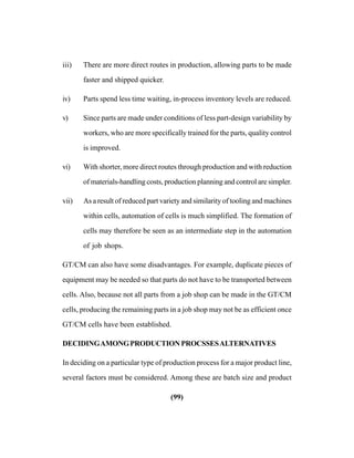 (99)
iii) There are more direct routes in production, allowing parts to be made
faster and shipped quicker.
iv) Parts spend less time waiting, in-process inventory levels are reduced.
v) Since parts are made under conditions of less part-design variability by
workers, who are more specifically trained for the parts, quality control
is improved.
vi) With shorter, more direct routes through production and with reduction
of materials-handling costs, production planning and control are simpler.
vii) As a result of reduced part variety and similarity of tooling and machines
within cells, automation of cells is much simplified. The formation of
cells may therefore be seen as an intermediate step in the automation
of job shops.
GT/CM can also have some disadvantages. For example, duplicate pieces of
equipment may be needed so that parts do not have to be transported between
cells. Also, because not all parts from a job shop can be made in the GT/CM
cells, producing the remaining parts in a job shop may not be as efficient once
GT/CM cells have been established.
DECIDINGAMONGPRODUCTIONPROCSSESALTERNATIVES
In deciding on a particular type of production process for a major product line,
several factors must be considered. Among these are batch size and product
 