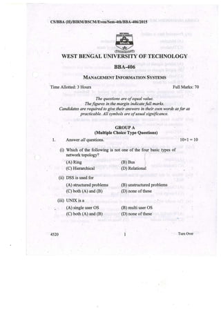 CSIBBA (H)/BIRMIBSCMlEvenlS~m-4th/BBA-406/2015
WEST BENGAL UNIVERSITY OF TECHNOLOGY
BBA;..406.
MANAGEMENT INFORMATION SYSTEMS
Time Allotted: j Hours Full Marks: 70
The questions are of equal value .
. Thefigures in the margin indicate full marks.
Candidates are required to give their. answers in their own words as far as
practicable. All symbols are of usual significance.
GROUP A
(Multiple Choice Type Questions)
Answer all questions. . 10x1 = 101.
(i) Which of the following is not one of the four basic types of
network topology?
. (A) Ring
(C) Hierarchical
(ByBus
(D) Relational
(ii) DSS is used for
(A) structured problems'
(C) both (A) and (B)
(B) unstructured problems
(D) none of these
(iii) UNIX is a
(A) single user OS
(C) both (A) and (B)
(B) multi user OS
(D) none of these'
4520 1 TurnOver
 