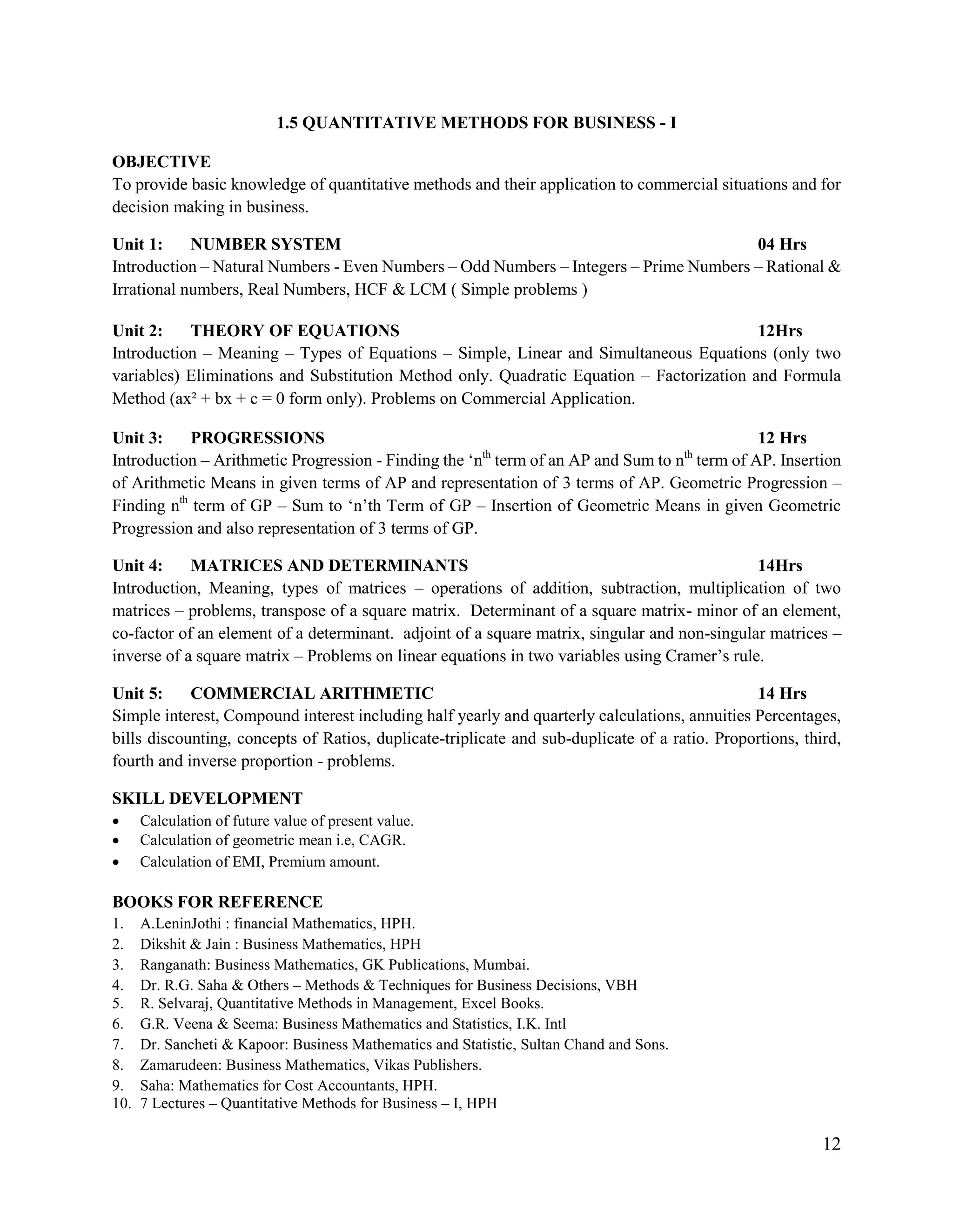 12
1.5 QUANTITATIVE METHODS FOR BUSINESS - I
OBJECTIVE
To provide basic knowledge of quantitative methods and their application to commercial situations and for
decision making in business.
Unit 1: NUMBER SYSTEM 04 Hrs
Introduction – Natural Numbers - Even Numbers – Odd Numbers – Integers – Prime Numbers – Rational &
Irrational numbers, Real Numbers, HCF & LCM ( Simple problems )
Unit 2: THEORY OF EQUATIONS 12Hrs
Introduction – Meaning – Types of Equations – Simple, Linear and Simultaneous Equations (only two
variables) Eliminations and Substitution Method only. Quadratic Equation – Factorization and Formula
Method (ax² + bx + c = 0 form only). Problems on Commercial Application.
Unit 3: PROGRESSIONS 12 Hrs
Introduction – Arithmetic Progression - Finding the „nth
term of an AP and Sum to nth
term of AP. Insertion
of Arithmetic Means in given terms of AP and representation of 3 terms of AP. Geometric Progression –
Finding nth
term of GP – Sum to „n‟th Term of GP – Insertion of Geometric Means in given Geometric
Progression and also representation of 3 terms of GP.
Unit 4: MATRICES AND DETERMINANTS 14Hrs
Introduction, Meaning, types of matrices – operations of addition, subtraction, multiplication of two
matrices – problems, transpose of a square matrix. Determinant of a square matrix- minor of an element,
co-factor of an element of a determinant. adjoint of a square matrix, singular and non-singular matrices –
inverse of a square matrix – Problems on linear equations in two variables using Cramer‟s rule.
Unit 5: COMMERCIAL ARITHMETIC 14 Hrs
Simple interest, Compound interest including half yearly and quarterly calculations, annuities Percentages,
bills discounting, concepts of Ratios, duplicate-triplicate and sub-duplicate of a ratio. Proportions, third,
fourth and inverse proportion - problems.
SKILL DEVELOPMENT
 Calculation of future value of present value.
 Calculation of geometric mean i.e, CAGR.
 Calculation of EMI, Premium amount.
BOOKS FOR REFERENCE
1. A.LeninJothi : financial Mathematics, HPH.
2. Dikshit & Jain : Business Mathematics, HPH
3. Ranganath: Business Mathematics, GK Publications, Mumbai.
4. Dr. R.G. Saha & Others – Methods & Techniques for Business Decisions, VBH
5. R. Selvaraj, Quantitative Methods in Management, Excel Books.
6. G.R. Veena & Seema: Business Mathematics and Statistics, I.K. Intl
7. Dr. Sancheti & Kapoor: Business Mathematics and Statistic, Sultan Chand and Sons.
8. Zamarudeen: Business Mathematics, Vikas Publishers.
9. Saha: Mathematics for Cost Accountants, HPH.
10. 7 Lectures – Quantitative Methods for Business – I, HPH
 