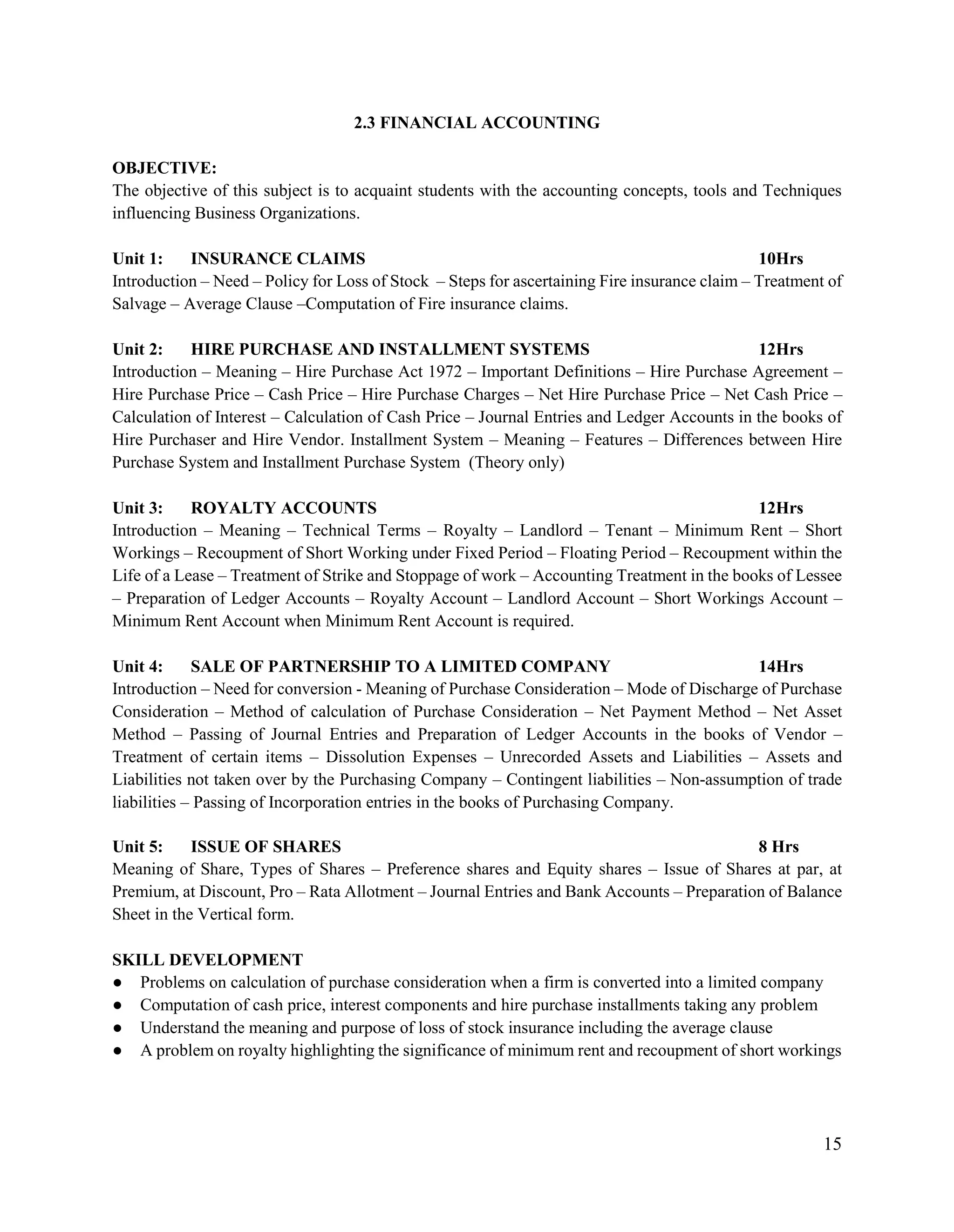 15
2.3 FINANCIAL ACCOUNTING
OBJECTIVE:
The objective of this subject is to acquaint students with the accounting concepts, tools and Techniques
influencing Business Organizations.
Unit 1: INSURANCE CLAIMS 10Hrs
Introduction – Need – Policy for Loss of Stock – Steps for ascertaining Fire insurance claim – Treatment of
Salvage – Average Clause –Computation of Fire insurance claims.
Unit 2: HIRE PURCHASE AND INSTALLMENT SYSTEMS 12Hrs
Introduction – Meaning – Hire Purchase Act 1972 – Important Definitions – Hire Purchase Agreement –
Hire Purchase Price – Cash Price – Hire Purchase Charges – Net Hire Purchase Price – Net Cash Price –
Calculation of Interest – Calculation of Cash Price – Journal Entries and Ledger Accounts in the books of
Hire Purchaser and Hire Vendor. Installment System – Meaning – Features – Differences between Hire
Purchase System and Installment Purchase System (Theory only)
Unit 3: ROYALTY ACCOUNTS 12Hrs
Introduction – Meaning – Technical Terms – Royalty – Landlord – Tenant – Minimum Rent – Short
Workings – Recoupment of Short Working under Fixed Period – Floating Period – Recoupment within the
Life of a Lease – Treatment of Strike and Stoppage of work – Accounting Treatment in the books of Lessee
– Preparation of Ledger Accounts – Royalty Account – Landlord Account – Short Workings Account –
Minimum Rent Account when Minimum Rent Account is required.
Unit 4: SALE OF PARTNERSHIP TO A LIMITED COMPANY 14Hrs
Introduction – Need for conversion - Meaning of Purchase Consideration – Mode of Discharge of Purchase
Consideration – Method of calculation of Purchase Consideration – Net Payment Method – Net Asset
Method – Passing of Journal Entries and Preparation of Ledger Accounts in the books of Vendor –
Treatment of certain items – Dissolution Expenses – Unrecorded Assets and Liabilities – Assets and
Liabilities not taken over by the Purchasing Company – Contingent liabilities – Non-assumption of trade
liabilities – Passing of Incorporation entries in the books of Purchasing Company.
Unit 5: ISSUE OF SHARES 8 Hrs
Meaning of Share, Types of Shares – Preference shares and Equity shares – Issue of Shares at par, at
Premium, at Discount, Pro – Rata Allotment – Journal Entries and Bank Accounts – Preparation of Balance
Sheet in the Vertical form.
SKILL DEVELOPMENT
● Problems on calculation of purchase consideration when a firm is converted into a limited company
● Computation of cash price, interest components and hire purchase installments taking any problem
● Understand the meaning and purpose of loss of stock insurance including the average clause
● A problem on royalty highlighting the significance of minimum rent and recoupment of short workings
 