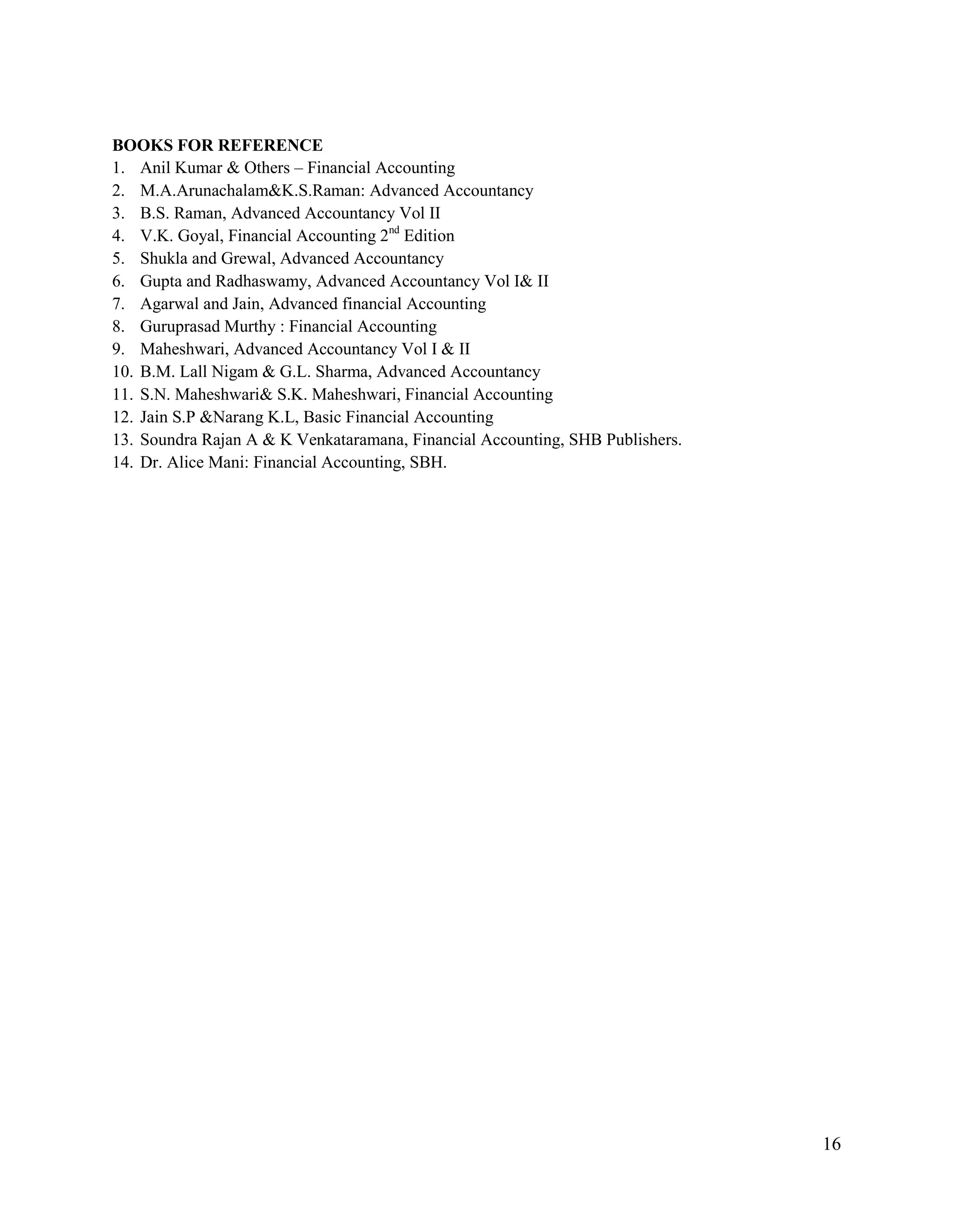 16
BOOKS FOR REFERENCE
1. Anil Kumar & Others – Financial Accounting
2. M.A.Arunachalam&K.S.Raman: Advanced Accountancy
3. B.S. Raman, Advanced Accountancy Vol II
4. V.K. Goyal, Financial Accounting 2nd
Edition
5. Shukla and Grewal, Advanced Accountancy
6. Gupta and Radhaswamy, Advanced Accountancy Vol I& II
7. Agarwal and Jain, Advanced financial Accounting
8. Guruprasad Murthy : Financial Accounting
9. Maheshwari, Advanced Accountancy Vol I & II
10. B.M. Lall Nigam & G.L. Sharma, Advanced Accountancy
11. S.N. Maheshwari& S.K. Maheshwari, Financial Accounting
12. Jain S.P &Narang K.L, Basic Financial Accounting
13. Soundra Rajan A & K Venkataramana, Financial Accounting, SHB Publishers.
14. Dr. Alice Mani: Financial Accounting, SBH.
 