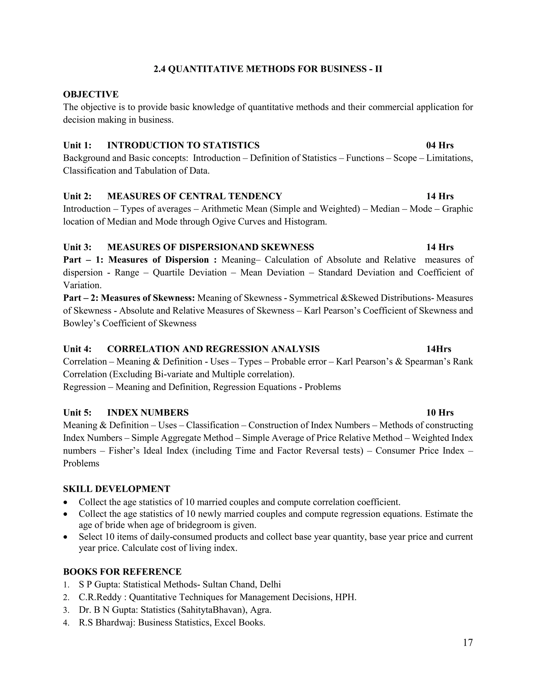 17
2.4 QUANTITATIVE METHODS FOR BUSINESS - II
OBJECTIVE
The objective is to provide basic knowledge of quantitative methods and their commercial application for
decision making in business.
Unit 1: INTRODUCTION TO STATISTICS 04 Hrs
Background and Basic concepts: Introduction – Definition of Statistics – Functions – Scope – Limitations,
Classification and Tabulation of Data.
Unit 2: MEASURES OF CENTRAL TENDENCY 14 Hrs
Introduction – Types of averages – Arithmetic Mean (Simple and Weighted) – Median – Mode – Graphic
location of Median and Mode through Ogive Curves and Histogram.
Unit 3: MEASURES OF DISPERSIONAND SKEWNESS 14 Hrs
Part – 1: Measures of Dispersion : Meaning– Calculation of Absolute and Relative measures of
dispersion - Range – Quartile Deviation – Mean Deviation – Standard Deviation and Coefficient of
Variation.
Part – 2: Measures of Skewness: Meaning of Skewness - Symmetrical &Skewed Distributions- Measures
of Skewness - Absolute and Relative Measures of Skewness – Karl Pearson‟s Coefficient of Skewness and
Bowley‟s Coefficient of Skewness
Unit 4: CORRELATION AND REGRESSION ANALYSIS 14Hrs
Correlation – Meaning & Definition - Uses – Types – Probable error – Karl Pearson‟s & Spearman‟s Rank
Correlation (Excluding Bi-variate and Multiple correlation).
Regression – Meaning and Definition, Regression Equations - Problems
Unit 5: INDEX NUMBERS 10 Hrs
Meaning & Definition – Uses – Classification – Construction of Index Numbers – Methods of constructing
Index Numbers – Simple Aggregate Method – Simple Average of Price Relative Method – Weighted Index
numbers – Fisher‟s Ideal Index (including Time and Factor Reversal tests) – Consumer Price Index –
Problems
SKILL DEVELOPMENT
 Collect the age statistics of 10 married couples and compute correlation coefficient.
 Collect the age statistics of 10 newly married couples and compute regression equations. Estimate the
age of bride when age of bridegroom is given.
 Select 10 items of daily-consumed products and collect base year quantity, base year price and current
year price. Calculate cost of living index.
BOOKS FOR REFERENCE
1. S P Gupta: Statistical Methods- Sultan Chand, Delhi
2. C.R.Reddy : Quantitative Techniques for Management Decisions, HPH.
3. Dr. B N Gupta: Statistics (SahitytaBhavan), Agra.
4. R.S Bhardwaj: Business Statistics, Excel Books.
 