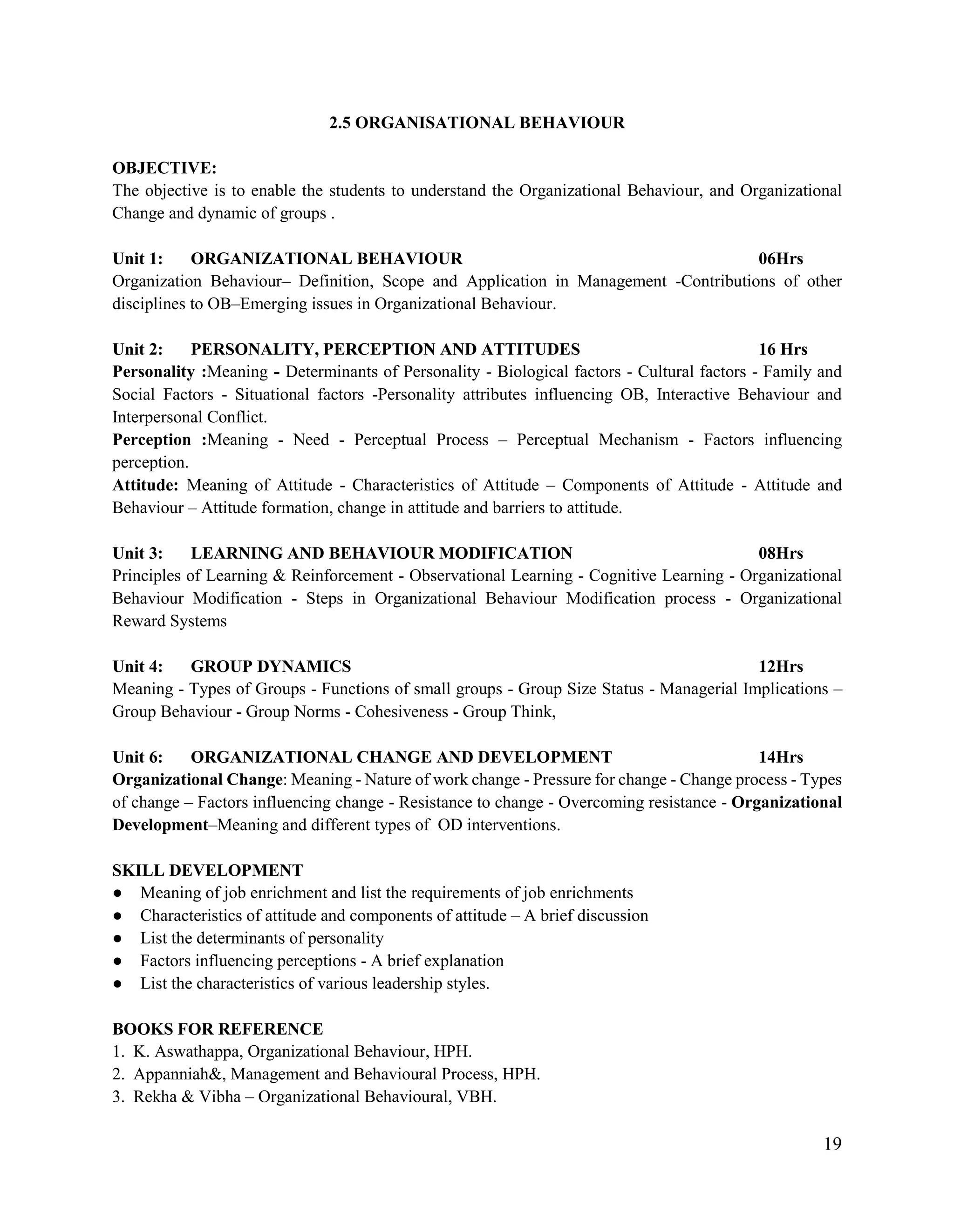 19
2.5 ORGANISATIONAL BEHAVIOUR
OBJECTIVE:
The objective is to enable the students to understand the Organizational Behaviour, and Organizational
Change and dynamic of groups .
Unit 1: ORGANIZATIONAL BEHAVIOUR 06Hrs
Organization Behaviour– Definition, Scope and Application in Management -Contributions of other
disciplines to OB–Emerging issues in Organizational Behaviour.
Unit 2: PERSONALITY, PERCEPTION AND ATTITUDES 16 Hrs
Personality :Meaning - Determinants of Personality - Biological factors - Cultural factors - Family and
Social Factors - Situational factors -Personality attributes influencing OB, Interactive Behaviour and
Interpersonal Conflict.
Perception :Meaning - Need - Perceptual Process – Perceptual Mechanism - Factors influencing
perception.
Attitude: Meaning of Attitude - Characteristics of Attitude – Components of Attitude - Attitude and
Behaviour – Attitude formation, change in attitude and barriers to attitude.
Unit 3: LEARNING AND BEHAVIOUR MODIFICATION 08Hrs
Principles of Learning & Reinforcement - Observational Learning - Cognitive Learning - Organizational
Behaviour Modification - Steps in Organizational Behaviour Modification process - Organizational
Reward Systems
Unit 4: GROUP DYNAMICS 12Hrs
Meaning - Types of Groups - Functions of small groups - Group Size Status - Managerial Implications –
Group Behaviour - Group Norms - Cohesiveness - Group Think,
Unit 6: ORGANIZATIONAL CHANGE AND DEVELOPMENT 14Hrs
Organizational Change: Meaning - Nature of work change - Pressure for change - Change process - Types
of change – Factors influencing change - Resistance to change - Overcoming resistance - Organizational
Development–Meaning and different types of OD interventions.
SKILL DEVELOPMENT
● Meaning of job enrichment and list the requirements of job enrichments
● Characteristics of attitude and components of attitude – A brief discussion
● List the determinants of personality
● Factors influencing perceptions - A brief explanation
● List the characteristics of various leadership styles.
BOOKS FOR REFERENCE
1. K. Aswathappa, Organizational Behaviour, HPH.
2. Appanniah&, Management and Behavioural Process, HPH.
3. Rekha & Vibha – Organizational Behavioural, VBH.
 