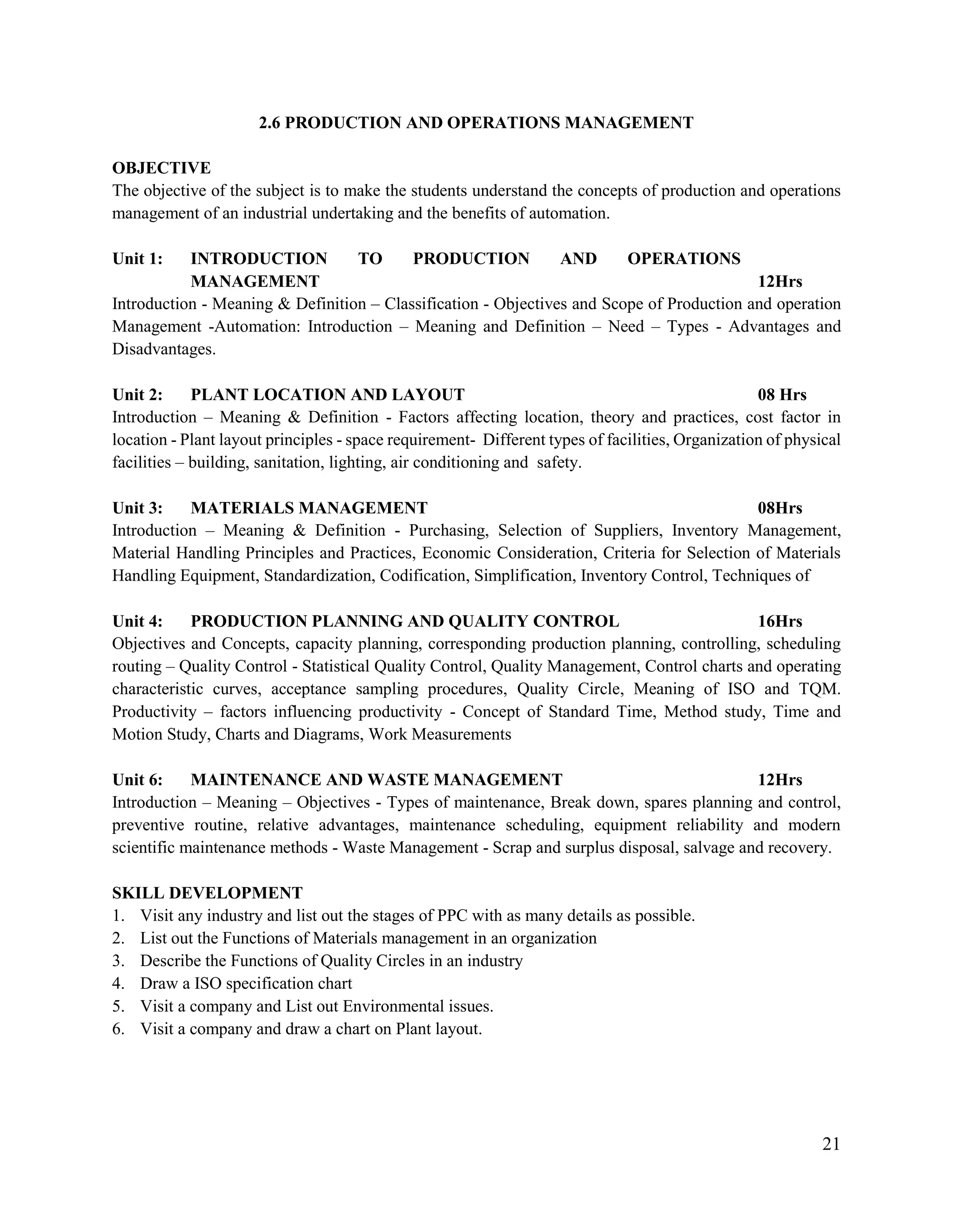 21
2.6 PRODUCTION AND OPERATIONS MANAGEMENT
OBJECTIVE
The objective of the subject is to make the students understand the concepts of production and operations
management of an industrial undertaking and the benefits of automation.
Unit 1: INTRODUCTION TO PRODUCTION AND OPERATIONS
MANAGEMENT 12Hrs
Introduction - Meaning & Definition – Classification - Objectives and Scope of Production and operation
Management -Automation: Introduction – Meaning and Definition – Need – Types - Advantages and
Disadvantages.
Unit 2: PLANT LOCATION AND LAYOUT 08 Hrs
Introduction – Meaning & Definition - Factors affecting location, theory and practices, cost factor in
location - Plant layout principles - space requirement- Different types of facilities, Organization of physical
facilities – building, sanitation, lighting, air conditioning and safety.
Unit 3: MATERIALS MANAGEMENT 08Hrs
Introduction – Meaning & Definition - Purchasing, Selection of Suppliers, Inventory Management,
Material Handling Principles and Practices, Economic Consideration, Criteria for Selection of Materials
Handling Equipment, Standardization, Codification, Simplification, Inventory Control, Techniques of
Unit 4: PRODUCTION PLANNING AND QUALITY CONTROL 16Hrs
Objectives and Concepts, capacity planning, corresponding production planning, controlling, scheduling
routing – Quality Control - Statistical Quality Control, Quality Management, Control charts and operating
characteristic curves, acceptance sampling procedures, Quality Circle, Meaning of ISO and TQM.
Productivity – factors influencing productivity - Concept of Standard Time, Method study, Time and
Motion Study, Charts and Diagrams, Work Measurements
Unit 6: MAINTENANCE AND WASTE MANAGEMENT 12Hrs
Introduction – Meaning – Objectives - Types of maintenance, Break down, spares planning and control,
preventive routine, relative advantages, maintenance scheduling, equipment reliability and modern
scientific maintenance methods - Waste Management - Scrap and surplus disposal, salvage and recovery.
SKILL DEVELOPMENT
1. Visit any industry and list out the stages of PPC with as many details as possible.
2. List out the Functions of Materials management in an organization
3. Describe the Functions of Quality Circles in an industry
4. Draw a ISO specification chart
5. Visit a company and List out Environmental issues.
6. Visit a company and draw a chart on Plant layout.
 