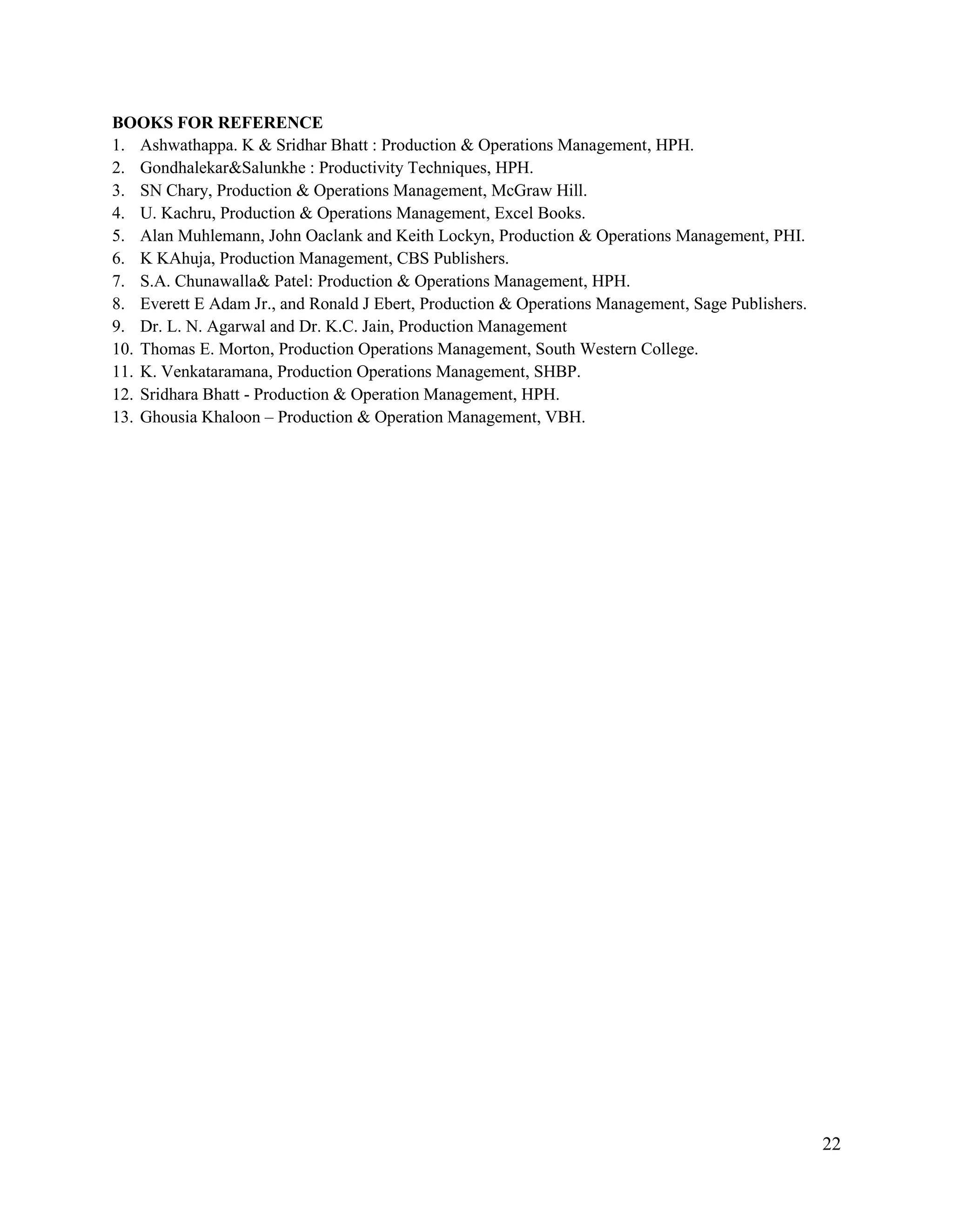 22
BOOKS FOR REFERENCE
1. Ashwathappa. K & Sridhar Bhatt : Production & Operations Management, HPH.
2. Gondhalekar&Salunkhe : Productivity Techniques, HPH.
3. SN Chary, Production & Operations Management, McGraw Hill.
4. U. Kachru, Production & Operations Management, Excel Books.
5. Alan Muhlemann, John Oaclank and Keith Lockyn, Production & Operations Management, PHI.
6. K KAhuja, Production Management, CBS Publishers.
7. S.A. Chunawalla& Patel: Production & Operations Management, HPH.
8. Everett E Adam Jr., and Ronald J Ebert, Production & Operations Management, Sage Publishers.
9. Dr. L. N. Agarwal and Dr. K.C. Jain, Production Management
10. Thomas E. Morton, Production Operations Management, South Western College.
11. K. Venkataramana, Production Operations Management, SHBP.
12. Sridhara Bhatt - Production & Operation Management, HPH.
13. Ghousia Khaloon – Production & Operation Management, VBH.
 