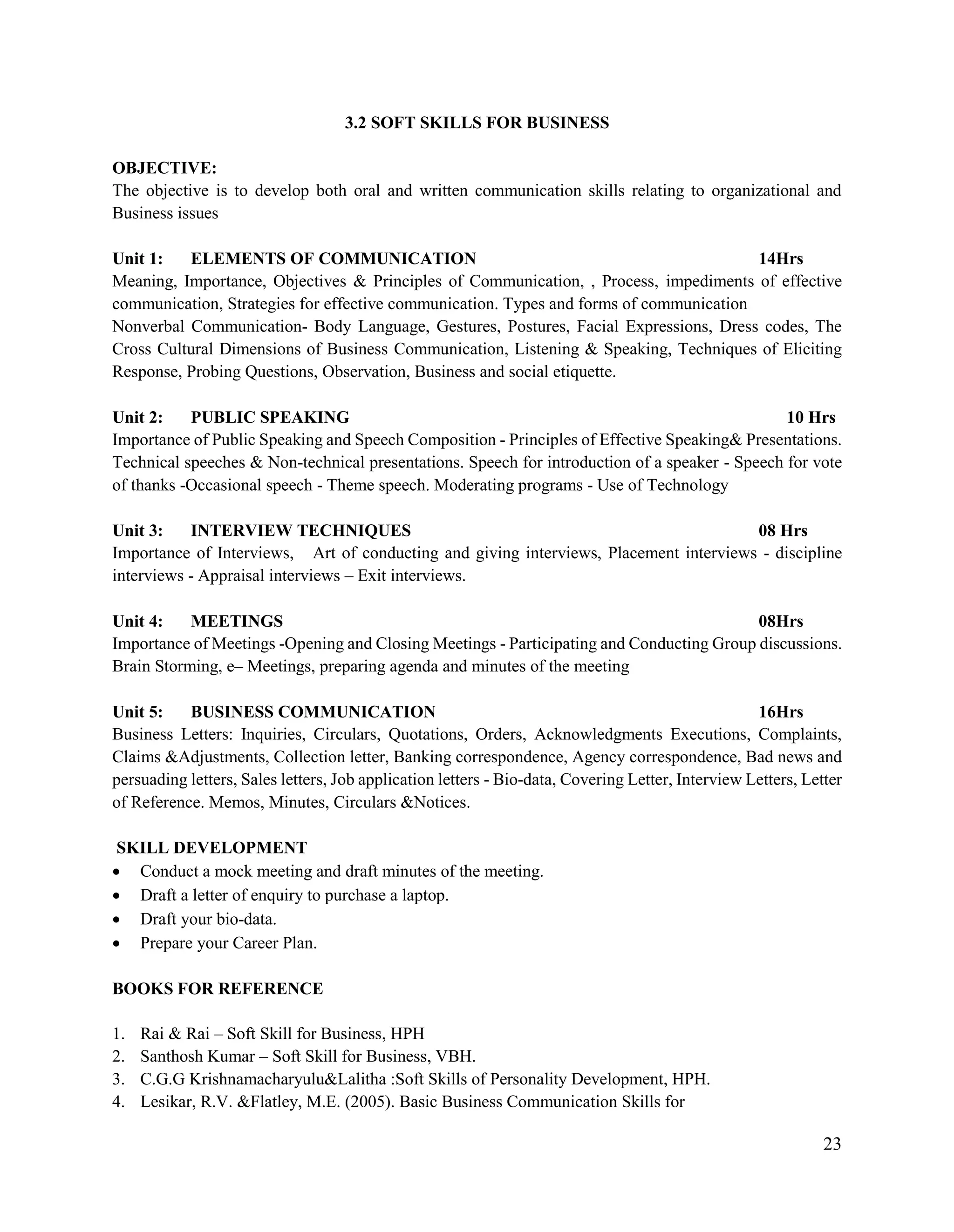 23
3.2 SOFT SKILLS FOR BUSINESS
OBJECTIVE:
The objective is to develop both oral and written communication skills relating to organizational and
Business issues
Unit 1: ELEMENTS OF COMMUNICATION 14Hrs
Meaning, Importance, Objectives & Principles of Communication, , Process, impediments of effective
communication, Strategies for effective communication. Types and forms of communication
Nonverbal Communication- Body Language, Gestures, Postures, Facial Expressions, Dress codes, The
Cross Cultural Dimensions of Business Communication, Listening & Speaking, Techniques of Eliciting
Response, Probing Questions, Observation, Business and social etiquette.
Unit 2: PUBLIC SPEAKING 10 Hrs
Importance of Public Speaking and Speech Composition - Principles of Effective Speaking& Presentations.
Technical speeches & Non-technical presentations. Speech for introduction of a speaker - Speech for vote
of thanks -Occasional speech - Theme speech. Moderating programs - Use of Technology
Unit 3: INTERVIEW TECHNIQUES 08 Hrs
Importance of Interviews, Art of conducting and giving interviews, Placement interviews - discipline
interviews - Appraisal interviews – Exit interviews.
Unit 4: MEETINGS 08Hrs
Importance of Meetings -Opening and Closing Meetings - Participating and Conducting Group discussions.
Brain Storming, e– Meetings, preparing agenda and minutes of the meeting
Unit 5: BUSINESS COMMUNICATION 16Hrs
Business Letters: Inquiries, Circulars, Quotations, Orders, Acknowledgments Executions, Complaints,
Claims &Adjustments, Collection letter, Banking correspondence, Agency correspondence, Bad news and
persuading letters, Sales letters, Job application letters - Bio-data, Covering Letter, Interview Letters, Letter
of Reference. Memos, Minutes, Circulars &Notices.
SKILL DEVELOPMENT
 Conduct a mock meeting and draft minutes of the meeting.
 Draft a letter of enquiry to purchase a laptop.
 Draft your bio-data.
 Prepare your Career Plan.
BOOKS FOR REFERENCE
1. Rai & Rai – Soft Skill for Business, HPH
2. Santhosh Kumar – Soft Skill for Business, VBH.
3. C.G.G Krishnamacharyulu&Lalitha :Soft Skills of Personality Development, HPH.
4. Lesikar, R.V. &Flatley, M.E. (2005). Basic Business Communication Skills for
 