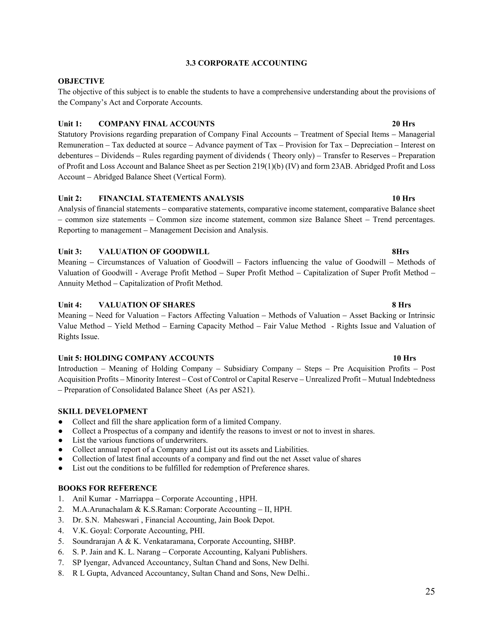 25
3.3 CORPORATE ACCOUNTING
OBJECTIVE
The objective of this subject is to enable the students to have a comprehensive understanding about the provisions of
the Company‟s Act and Corporate Accounts.
Unit 1: COMPANY FINAL ACCOUNTS 20 Hrs
Statutory Provisions regarding preparation of Company Final Accounts – Treatment of Special Items – Managerial
Remuneration – Tax deducted at source – Advance payment of Tax – Provision for Tax – Depreciation – Interest on
debentures – Dividends – Rules regarding payment of dividends ( Theory only) – Transfer to Reserves – Preparation
of Profit and Loss Account and Balance Sheet as per Section 219(1)(b) (IV) and form 23AB. Abridged Profit and Loss
Account – Abridged Balance Sheet (Vertical Form).
Unit 2: FINANCIAL STATEMENTS ANALYSIS 10 Hrs
Analysis of financial statements – comparative statements, comparative income statement, comparative Balance sheet
– common size statements – Common size income statement, common size Balance Sheet – Trend percentages.
Reporting to management – Management Decision and Analysis.
Unit 3: VALUATION OF GOODWILL 8Hrs
Meaning – Circumstances of Valuation of Goodwill – Factors influencing the value of Goodwill – Methods of
Valuation of Goodwill - Average Profit Method – Super Profit Method – Capitalization of Super Profit Method –
Annuity Method – Capitalization of Profit Method.
Unit 4: VALUATION OF SHARES 8 Hrs
Meaning – Need for Valuation – Factors Affecting Valuation – Methods of Valuation – Asset Backing or Intrinsic
Value Method – Yield Method – Earning Capacity Method – Fair Value Method - Rights Issue and Valuation of
Rights Issue.
Unit 5: HOLDING COMPANY ACCOUNTS 10 Hrs
Introduction – Meaning of Holding Company – Subsidiary Company – Steps – Pre Acquisition Profits – Post
Acquisition Profits – Minority Interest – Cost of Control or Capital Reserve – Unrealized Profit – Mutual Indebtedness
– Preparation of Consolidated Balance Sheet (As per AS21).
SKILL DEVELOPMENT
● Collect and fill the share application form of a limited Company.
● Collect a Prospectus of a company and identify the reasons to invest or not to invest in shares.
● List the various functions of underwriters.
● Collect annual report of a Company and List out its assets and Liabilities.
● Collection of latest final accounts of a company and find out the net Asset value of shares
● List out the conditions to be fulfilled for redemption of Preference shares.
BOOKS FOR REFERENCE
1. Anil Kumar - Marriappa – Corporate Accounting , HPH.
2. M.A.Arunachalam & K.S.Raman: Corporate Accounting – II, HPH.
3. Dr. S.N. Maheswari , Financial Accounting, Jain Book Depot.
4. V.K. Goyal: Corporate Accounting, PHI.
5. Soundrarajan A & K. Venkataramana, Corporate Accounting, SHBP.
6. S. P. Jain and K. L. Narang – Corporate Accounting, Kalyani Publishers.
7. SP Iyengar, Advanced Accountancy, Sultan Chand and Sons, New Delhi.
8. R L Gupta, Advanced Accountancy, Sultan Chand and Sons, New Delhi..
 