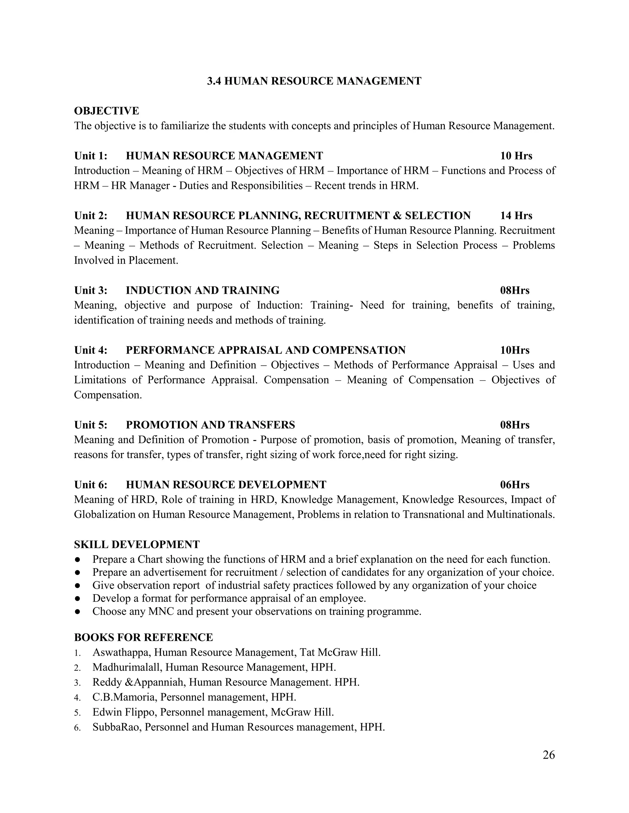 26
3.4 HUMAN RESOURCE MANAGEMENT
OBJECTIVE
The objective is to familiarize the students with concepts and principles of Human Resource Management.
Unit 1: HUMAN RESOURCE MANAGEMENT 10 Hrs
Introduction – Meaning of HRM – Objectives of HRM – Importance of HRM – Functions and Process of
HRM – HR Manager - Duties and Responsibilities – Recent trends in HRM.
Unit 2: HUMAN RESOURCE PLANNING, RECRUITMENT & SELECTION 14 Hrs
Meaning – Importance of Human Resource Planning – Benefits of Human Resource Planning. Recruitment
– Meaning – Methods of Recruitment. Selection – Meaning – Steps in Selection Process – Problems
Involved in Placement.
Unit 3: INDUCTION AND TRAINING 08Hrs
Meaning, objective and purpose of Induction: Training- Need for training, benefits of training,
identification of training needs and methods of training.
Unit 4: PERFORMANCE APPRAISAL AND COMPENSATION 10Hrs
Introduction – Meaning and Definition – Objectives – Methods of Performance Appraisal – Uses and
Limitations of Performance Appraisal. Compensation – Meaning of Compensation – Objectives of
Compensation.
Unit 5: PROMOTION AND TRANSFERS 08Hrs
Meaning and Definition of Promotion - Purpose of promotion, basis of promotion, Meaning of transfer,
reasons for transfer, types of transfer, right sizing of work force,need for right sizing.
Unit 6: HUMAN RESOURCE DEVELOPMENT 06Hrs
Meaning of HRD, Role of training in HRD, Knowledge Management, Knowledge Resources, Impact of
Globalization on Human Resource Management, Problems in relation to Transnational and Multinationals.
SKILL DEVELOPMENT
● Prepare a Chart showing the functions of HRM and a brief explanation on the need for each function.
● Prepare an advertisement for recruitment / selection of candidates for any organization of your choice.
● Give observation report of industrial safety practices followed by any organization of your choice
● Develop a format for performance appraisal of an employee.
● Choose any MNC and present your observations on training programme.
BOOKS FOR REFERENCE
1. Aswathappa, Human Resource Management, Tat McGraw Hill.
2. Madhurimalall, Human Resource Management, HPH.
3. Reddy &Appanniah, Human Resource Management. HPH.
4. C.B.Mamoria, Personnel management, HPH.
5. Edwin Flippo, Personnel management, McGraw Hill.
6. SubbaRao, Personnel and Human Resources management, HPH.
 
