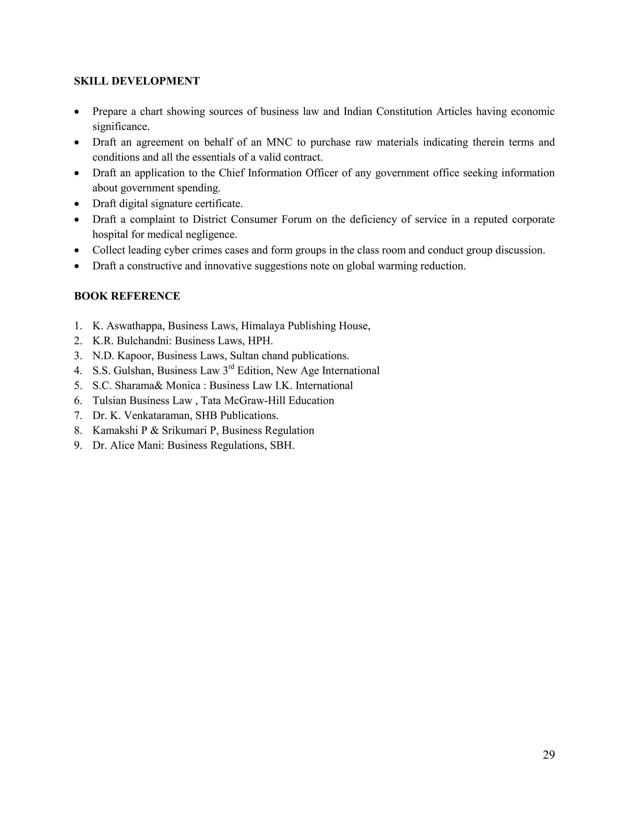 29
SKILL DEVELOPMENT
 Prepare a chart showing sources of business law and Indian Constitution Articles having economic
significance.
 Draft an agreement on behalf of an MNC to purchase raw materials indicating therein terms and
conditions and all the essentials of a valid contract.
 Draft an application to the Chief Information Officer of any government office seeking information
about government spending.
 Draft digital signature certificate.
 Draft a complaint to District Consumer Forum on the deficiency of service in a reputed corporate
hospital for medical negligence.
 Collect leading cyber crimes cases and form groups in the class room and conduct group discussion.
 Draft a constructive and innovative suggestions note on global warming reduction.
BOOK REFERENCE
1. K. Aswathappa, Business Laws, Himalaya Publishing House,
2. K.R. Bulchandni: Business Laws, HPH.
3. N.D. Kapoor, Business Laws, Sultan chand publications.
4. S.S. Gulshan, Business Law 3rd
Edition, New Age International
5. S.C. Sharama& Monica : Business Law I.K. International
6. Tulsian Business Law , Tata McGraw-Hill Education
7. Dr. K. Venkataraman, SHB Publications.
8. Kamakshi P & Srikumari P, Business Regulation
9. Dr. Alice Mani: Business Regulations, SBH.
 