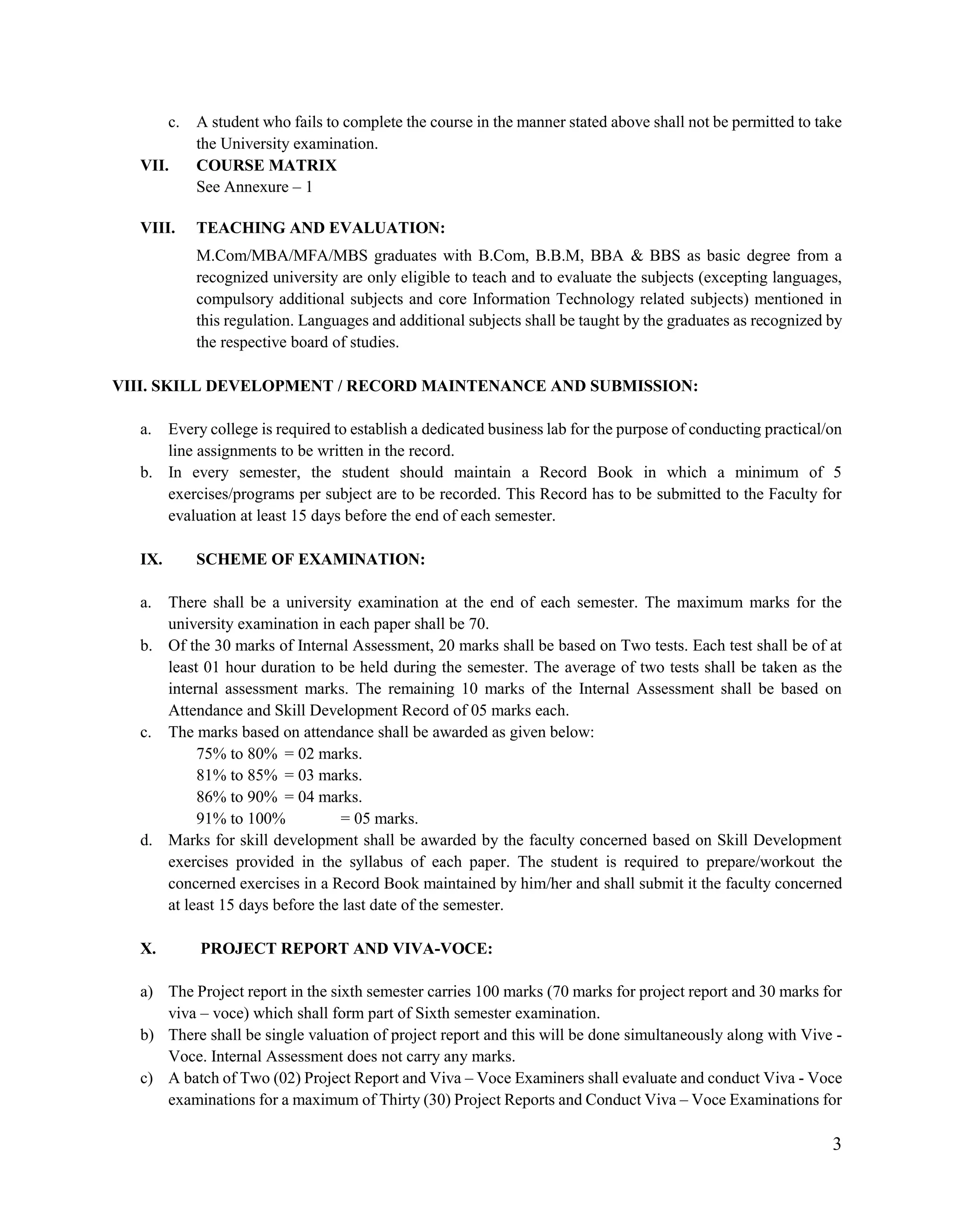 3
c. A student who fails to complete the course in the manner stated above shall not be permitted to take
the University examination.
VII. COURSE MATRIX
See Annexure – 1
VIII. TEACHING AND EVALUATION:
M.Com/MBA/MFA/MBS graduates with B.Com, B.B.M, BBA & BBS as basic degree from a
recognized university are only eligible to teach and to evaluate the subjects (excepting languages,
compulsory additional subjects and core Information Technology related subjects) mentioned in
this regulation. Languages and additional subjects shall be taught by the graduates as recognized by
the respective board of studies.
VIII. SKILL DEVELOPMENT / RECORD MAINTENANCE AND SUBMISSION:
a. Every college is required to establish a dedicated business lab for the purpose of conducting practical/on
line assignments to be written in the record.
b. In every semester, the student should maintain a Record Book in which a minimum of 5
exercises/programs per subject are to be recorded. This Record has to be submitted to the Faculty for
evaluation at least 15 days before the end of each semester.
IX. SCHEME OF EXAMINATION:
a. There shall be a university examination at the end of each semester. The maximum marks for the
university examination in each paper shall be 70.
b. Of the 30 marks of Internal Assessment, 20 marks shall be based on Two tests. Each test shall be of at
least 01 hour duration to be held during the semester. The average of two tests shall be taken as the
internal assessment marks. The remaining 10 marks of the Internal Assessment shall be based on
Attendance and Skill Development Record of 05 marks each.
c. The marks based on attendance shall be awarded as given below:
75% to 80% = 02 marks.
81% to 85% = 03 marks.
86% to 90% = 04 marks.
91% to 100% = 05 marks.
d. Marks for skill development shall be awarded by the faculty concerned based on Skill Development
exercises provided in the syllabus of each paper. The student is required to prepare/workout the
concerned exercises in a Record Book maintained by him/her and shall submit it the faculty concerned
at least 15 days before the last date of the semester.
X. PROJECT REPORT AND VIVA-VOCE:
a) The Project report in the sixth semester carries 100 marks (70 marks for project report and 30 marks for
viva – voce) which shall form part of Sixth semester examination.
b) There shall be single valuation of project report and this will be done simultaneously along with Vive -
Voce. Internal Assessment does not carry any marks.
c) A batch of Two (02) Project Report and Viva – Voce Examiners shall evaluate and conduct Viva - Voce
examinations for a maximum of Thirty (30) Project Reports and Conduct Viva – Voce Examinations for
 