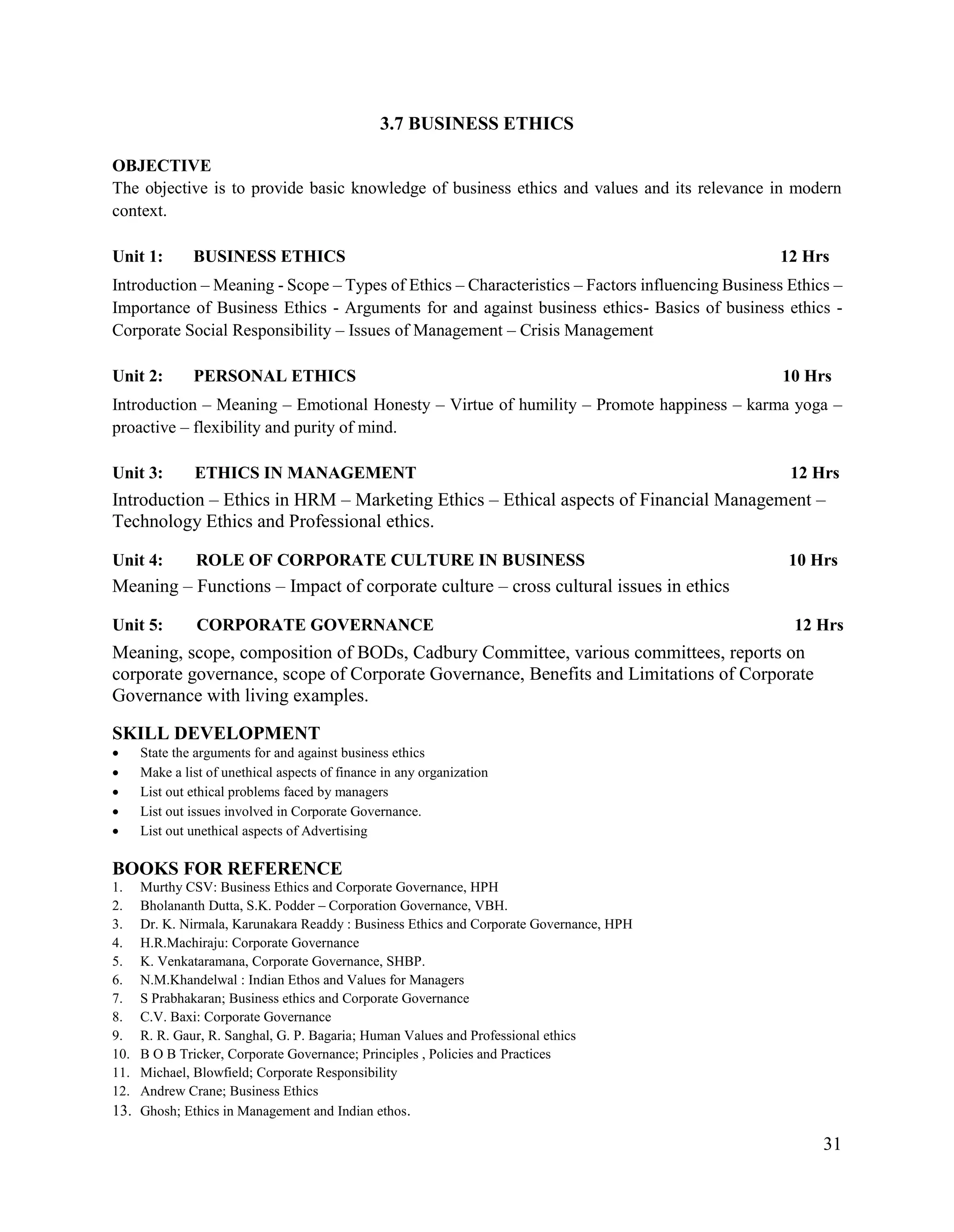 31
3.7 BUSINESS ETHICS
OBJECTIVE
The objective is to provide basic knowledge of business ethics and values and its relevance in modern
context.
Unit 1: BUSINESS ETHICS 12 Hrs
Introduction – Meaning - Scope – Types of Ethics – Characteristics – Factors influencing Business Ethics –
Importance of Business Ethics - Arguments for and against business ethics- Basics of business ethics -
Corporate Social Responsibility – Issues of Management – Crisis Management
Unit 2: PERSONAL ETHICS 10 Hrs
Introduction – Meaning – Emotional Honesty – Virtue of humility – Promote happiness – karma yoga –
proactive – flexibility and purity of mind.
Unit 3: ETHICS IN MANAGEMENT 12 Hrs
Introduction – Ethics in HRM – Marketing Ethics – Ethical aspects of Financial Management –
Technology Ethics and Professional ethics.
Unit 4: ROLE OF CORPORATE CULTURE IN BUSINESS 10 Hrs
Meaning – Functions – Impact of corporate culture – cross cultural issues in ethics
Unit 5: CORPORATE GOVERNANCE 12 Hrs
Meaning, scope, composition of BODs, Cadbury Committee, various committees, reports on
corporate governance, scope of Corporate Governance, Benefits and Limitations of Corporate
Governance with living examples.
SKILL DEVELOPMENT
 State the arguments for and against business ethics
 Make a list of unethical aspects of finance in any organization
 List out ethical problems faced by managers
 List out issues involved in Corporate Governance.
 List out unethical aspects of Advertising
BOOKS FOR REFERENCE
1. Murthy CSV: Business Ethics and Corporate Governance, HPH
2. Bholananth Dutta, S.K. Podder – Corporation Governance, VBH.
3. Dr. K. Nirmala, Karunakara Readdy : Business Ethics and Corporate Governance, HPH
4. H.R.Machiraju: Corporate Governance
5. K. Venkataramana, Corporate Governance, SHBP.
6. N.M.Khandelwal : Indian Ethos and Values for Managers
7. S Prabhakaran; Business ethics and Corporate Governance
8. C.V. Baxi: Corporate Governance
9. R. R. Gaur, R. Sanghal, G. P. Bagaria; Human Values and Professional ethics
10. B O B Tricker, Corporate Governance; Principles , Policies and Practices
11. Michael, Blowfield; Corporate Responsibility
12. Andrew Crane; Business Ethics
13. Ghosh; Ethics in Management and Indian ethos.
 