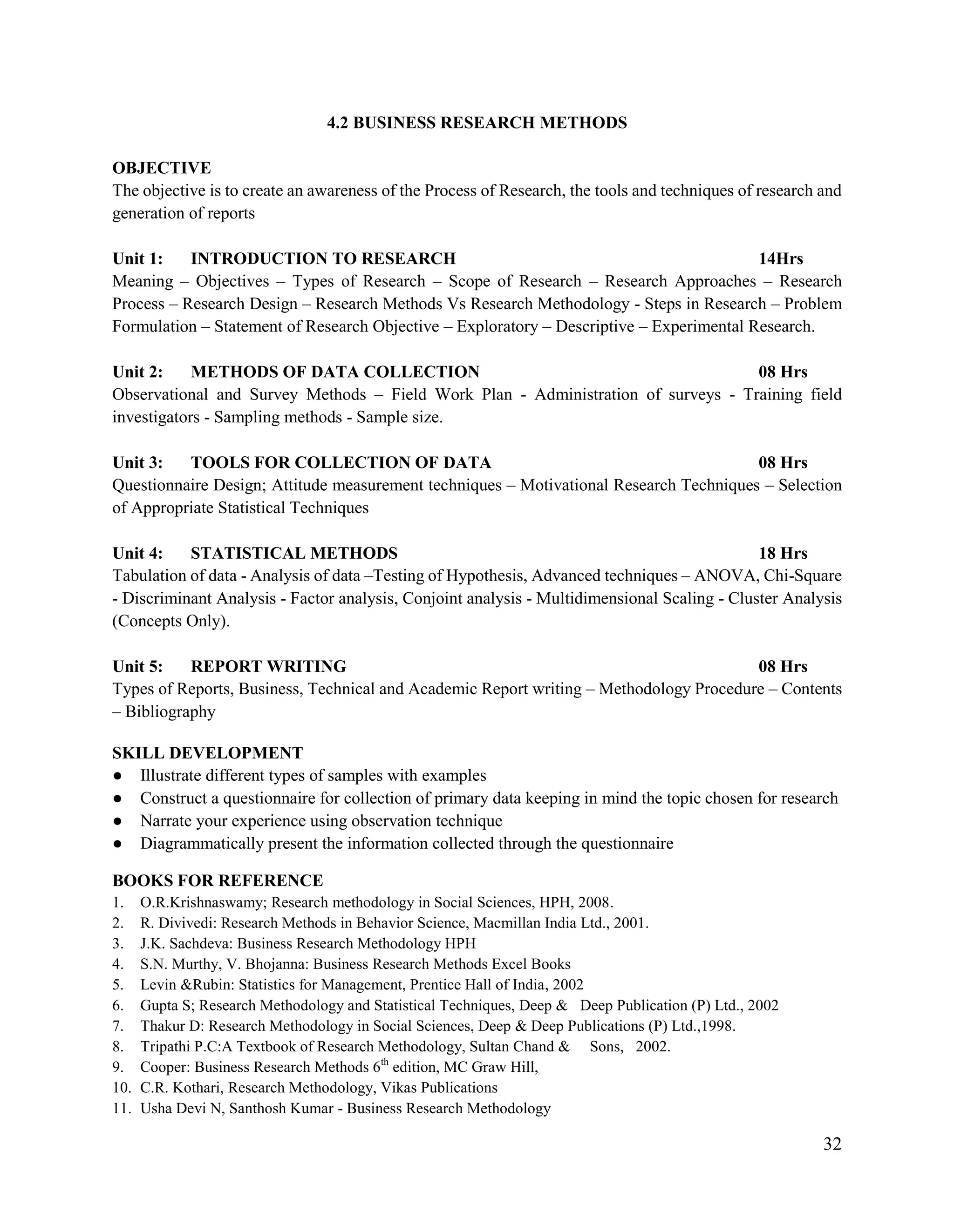 32
4.2 BUSINESS RESEARCH METHODS
OBJECTIVE
The objective is to create an awareness of the Process of Research, the tools and techniques of research and
generation of reports
Unit 1: INTRODUCTION TO RESEARCH 14Hrs
Meaning – Objectives – Types of Research – Scope of Research – Research Approaches – Research
Process – Research Design – Research Methods Vs Research Methodology - Steps in Research – Problem
Formulation – Statement of Research Objective – Exploratory – Descriptive – Experimental Research.
Unit 2: METHODS OF DATA COLLECTION 08 Hrs
Observational and Survey Methods – Field Work Plan - Administration of surveys - Training field
investigators - Sampling methods - Sample size.
Unit 3: TOOLS FOR COLLECTION OF DATA 08 Hrs
Questionnaire Design; Attitude measurement techniques – Motivational Research Techniques – Selection
of Appropriate Statistical Techniques
Unit 4: STATISTICAL METHODS 18 Hrs
Tabulation of data - Analysis of data –Testing of Hypothesis, Advanced techniques – ANOVA, Chi-Square
- Discriminant Analysis - Factor analysis, Conjoint analysis - Multidimensional Scaling - Cluster Analysis
(Concepts Only).
Unit 5: REPORT WRITING 08 Hrs
Types of Reports, Business, Technical and Academic Report writing – Methodology Procedure – Contents
– Bibliography
SKILL DEVELOPMENT
● Illustrate different types of samples with examples
● Construct a questionnaire for collection of primary data keeping in mind the topic chosen for research
● Narrate your experience using observation technique
● Diagrammatically present the information collected through the questionnaire
BOOKS FOR REFERENCE
1. O.R.Krishnaswamy; Research methodology in Social Sciences, HPH, 2008.
2. R. Divivedi: Research Methods in Behavior Science, Macmillan India Ltd., 2001.
3. J.K. Sachdeva: Business Research Methodology HPH
4. S.N. Murthy, V. Bhojanna: Business Research Methods Excel Books
5. Levin &Rubin: Statistics for Management, Prentice Hall of India, 2002
6. Gupta S; Research Methodology and Statistical Techniques, Deep & Deep Publication (P) Ltd., 2002
7. Thakur D: Research Methodology in Social Sciences, Deep & Deep Publications (P) Ltd.,1998.
8. Tripathi P.C:A Textbook of Research Methodology, Sultan Chand & Sons, 2002.
9. Cooper: Business Research Methods 6th
edition, MC Graw Hill,
10. C.R. Kothari, Research Methodology, Vikas Publications
11. Usha Devi N, Santhosh Kumar - Business Research Methodology
 
