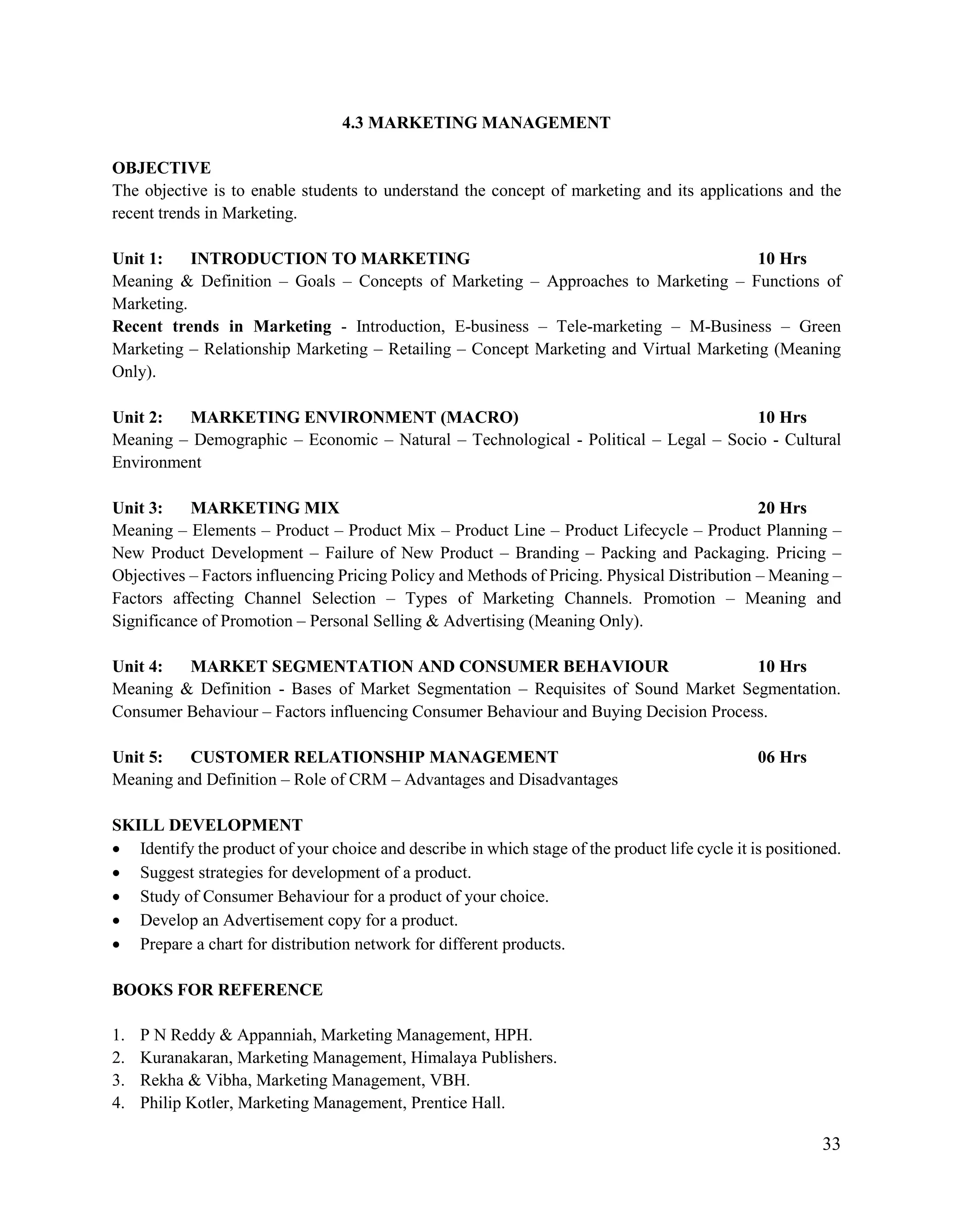 33
4.3 MARKETING MANAGEMENT
OBJECTIVE
The objective is to enable students to understand the concept of marketing and its applications and the
recent trends in Marketing.
Unit 1: INTRODUCTION TO MARKETING 10 Hrs
Meaning & Definition – Goals – Concepts of Marketing – Approaches to Marketing – Functions of
Marketing.
Recent trends in Marketing - Introduction, E-business – Tele-marketing – M-Business – Green
Marketing – Relationship Marketing – Retailing – Concept Marketing and Virtual Marketing (Meaning
Only).
Unit 2: MARKETING ENVIRONMENT (MACRO) 10 Hrs
Meaning – Demographic – Economic – Natural – Technological - Political – Legal – Socio - Cultural
Environment
Unit 3: MARKETING MIX 20 Hrs
Meaning – Elements – Product – Product Mix – Product Line – Product Lifecycle – Product Planning –
New Product Development – Failure of New Product – Branding – Packing and Packaging. Pricing –
Objectives – Factors influencing Pricing Policy and Methods of Pricing. Physical Distribution – Meaning –
Factors affecting Channel Selection – Types of Marketing Channels. Promotion – Meaning and
Significance of Promotion – Personal Selling & Advertising (Meaning Only).
Unit 4: MARKET SEGMENTATION AND CONSUMER BEHAVIOUR 10 Hrs
Meaning & Definition - Bases of Market Segmentation – Requisites of Sound Market Segmentation.
Consumer Behaviour – Factors influencing Consumer Behaviour and Buying Decision Process.
Unit 5: CUSTOMER RELATIONSHIP MANAGEMENT 06 Hrs
Meaning and Definition – Role of CRM – Advantages and Disadvantages
SKILL DEVELOPMENT
 Identify the product of your choice and describe in which stage of the product life cycle it is positioned.
 Suggest strategies for development of a product.
 Study of Consumer Behaviour for a product of your choice.
 Develop an Advertisement copy for a product.
 Prepare a chart for distribution network for different products.
BOOKS FOR REFERENCE
1. P N Reddy & Appanniah, Marketing Management, HPH.
2. Kuranakaran, Marketing Management, Himalaya Publishers.
3. Rekha & Vibha, Marketing Management, VBH.
4. Philip Kotler, Marketing Management, Prentice Hall.
 