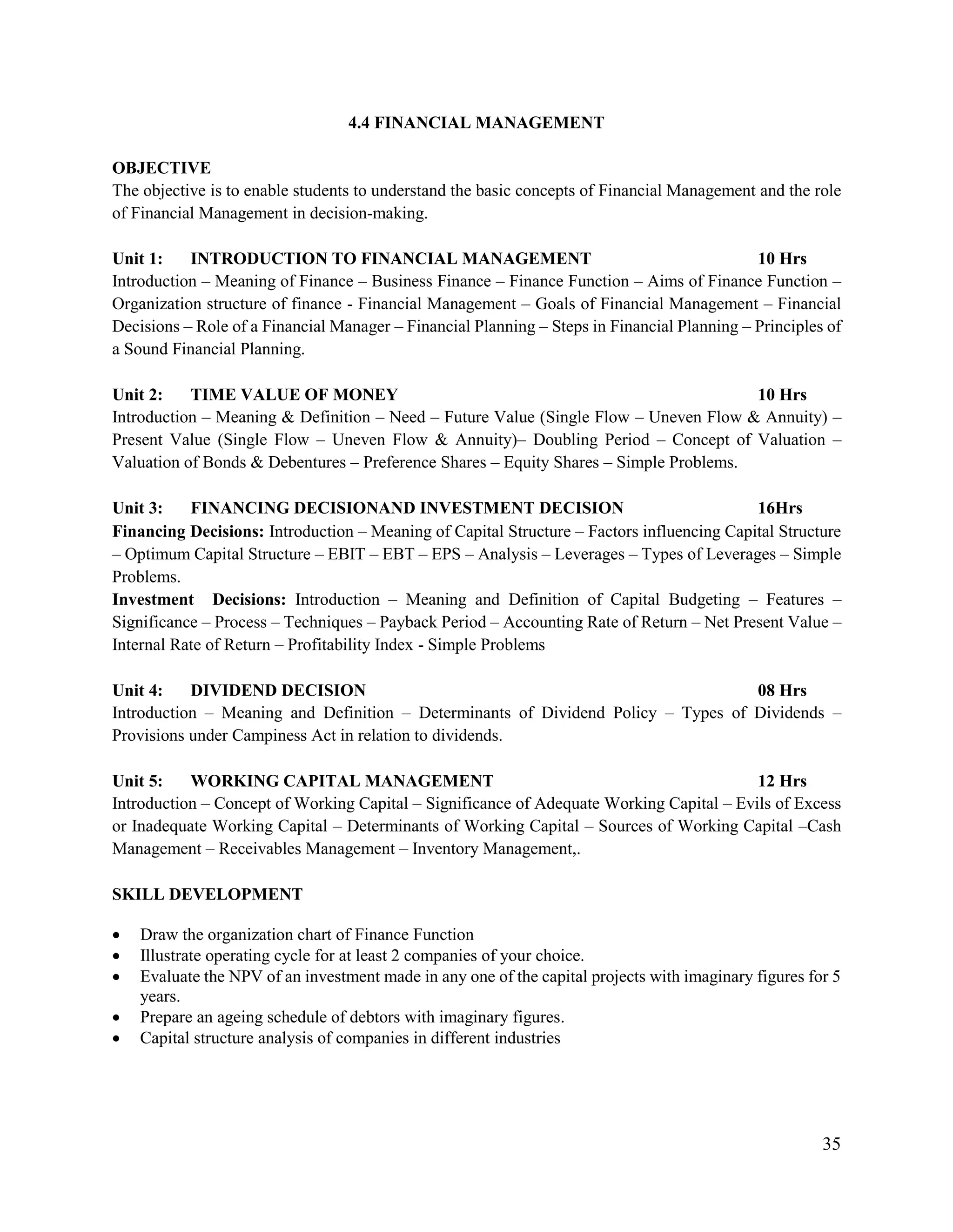 35
4.4 FINANCIAL MANAGEMENT
OBJECTIVE
The objective is to enable students to understand the basic concepts of Financial Management and the role
of Financial Management in decision-making.
Unit 1: INTRODUCTION TO FINANCIAL MANAGEMENT 10 Hrs
Introduction – Meaning of Finance – Business Finance – Finance Function – Aims of Finance Function –
Organization structure of finance - Financial Management – Goals of Financial Management – Financial
Decisions – Role of a Financial Manager – Financial Planning – Steps in Financial Planning – Principles of
a Sound Financial Planning.
Unit 2: TIME VALUE OF MONEY 10 Hrs
Introduction – Meaning & Definition – Need – Future Value (Single Flow – Uneven Flow & Annuity) –
Present Value (Single Flow – Uneven Flow & Annuity)– Doubling Period – Concept of Valuation –
Valuation of Bonds & Debentures – Preference Shares – Equity Shares – Simple Problems.
Unit 3: FINANCING DECISIONAND INVESTMENT DECISION 16Hrs
Financing Decisions: Introduction – Meaning of Capital Structure – Factors influencing Capital Structure
– Optimum Capital Structure – EBIT – EBT – EPS – Analysis – Leverages – Types of Leverages – Simple
Problems.
Investment Decisions: Introduction – Meaning and Definition of Capital Budgeting – Features –
Significance – Process – Techniques – Payback Period – Accounting Rate of Return – Net Present Value –
Internal Rate of Return – Profitability Index - Simple Problems
Unit 4: DIVIDEND DECISION 08 Hrs
Introduction – Meaning and Definition – Determinants of Dividend Policy – Types of Dividends –
Provisions under Campiness Act in relation to dividends.
Unit 5: WORKING CAPITAL MANAGEMENT 12 Hrs
Introduction – Concept of Working Capital – Significance of Adequate Working Capital – Evils of Excess
or Inadequate Working Capital – Determinants of Working Capital – Sources of Working Capital –Cash
Management – Receivables Management – Inventory Management,.
SKILL DEVELOPMENT
 Draw the organization chart of Finance Function
 Illustrate operating cycle for at least 2 companies of your choice.
 Evaluate the NPV of an investment made in any one of the capital projects with imaginary figures for 5
years.
 Prepare an ageing schedule of debtors with imaginary figures.
 Capital structure analysis of companies in different industries
 