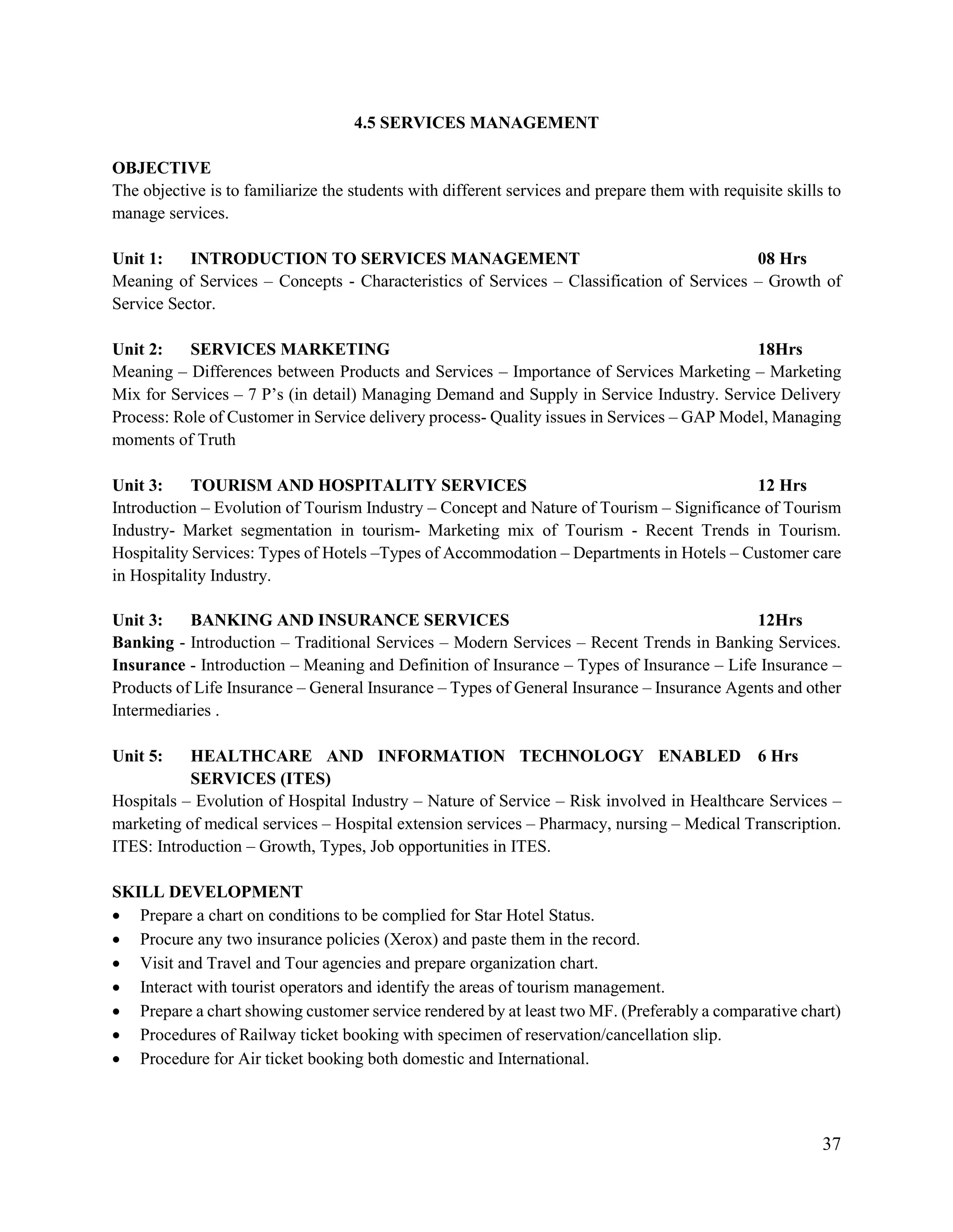 37
4.5 SERVICES MANAGEMENT
OBJECTIVE
The objective is to familiarize the students with different services and prepare them with requisite skills to
manage services.
Unit 1: INTRODUCTION TO SERVICES MANAGEMENT 08 Hrs
Meaning of Services – Concepts - Characteristics of Services – Classification of Services – Growth of
Service Sector.
Unit 2: SERVICES MARKETING 18Hrs
Meaning – Differences between Products and Services – Importance of Services Marketing – Marketing
Mix for Services – 7 P‟s (in detail) Managing Demand and Supply in Service Industry. Service Delivery
Process: Role of Customer in Service delivery process- Quality issues in Services – GAP Model, Managing
moments of Truth
Unit 3: TOURISM AND HOSPITALITY SERVICES 12 Hrs
Introduction – Evolution of Tourism Industry – Concept and Nature of Tourism – Significance of Tourism
Industry- Market segmentation in tourism- Marketing mix of Tourism - Recent Trends in Tourism.
Hospitality Services: Types of Hotels –Types of Accommodation – Departments in Hotels – Customer care
in Hospitality Industry.
Unit 3: BANKING AND INSURANCE SERVICES 12Hrs
Banking - Introduction – Traditional Services – Modern Services – Recent Trends in Banking Services.
Insurance - Introduction – Meaning and Definition of Insurance – Types of Insurance – Life Insurance –
Products of Life Insurance – General Insurance – Types of General Insurance – Insurance Agents and other
Intermediaries .
Unit 5: HEALTHCARE AND INFORMATION TECHNOLOGY ENABLED
SERVICES (ITES)
6 Hrs
Hospitals – Evolution of Hospital Industry – Nature of Service – Risk involved in Healthcare Services –
marketing of medical services – Hospital extension services – Pharmacy, nursing – Medical Transcription.
ITES: Introduction – Growth, Types, Job opportunities in ITES.
SKILL DEVELOPMENT
 Prepare a chart on conditions to be complied for Star Hotel Status.
 Procure any two insurance policies (Xerox) and paste them in the record.
 Visit and Travel and Tour agencies and prepare organization chart.
 Interact with tourist operators and identify the areas of tourism management.
 Prepare a chart showing customer service rendered by at least two MF. (Preferably a comparative chart)
 Procedures of Railway ticket booking with specimen of reservation/cancellation slip.
 Procedure for Air ticket booking both domestic and International.
 