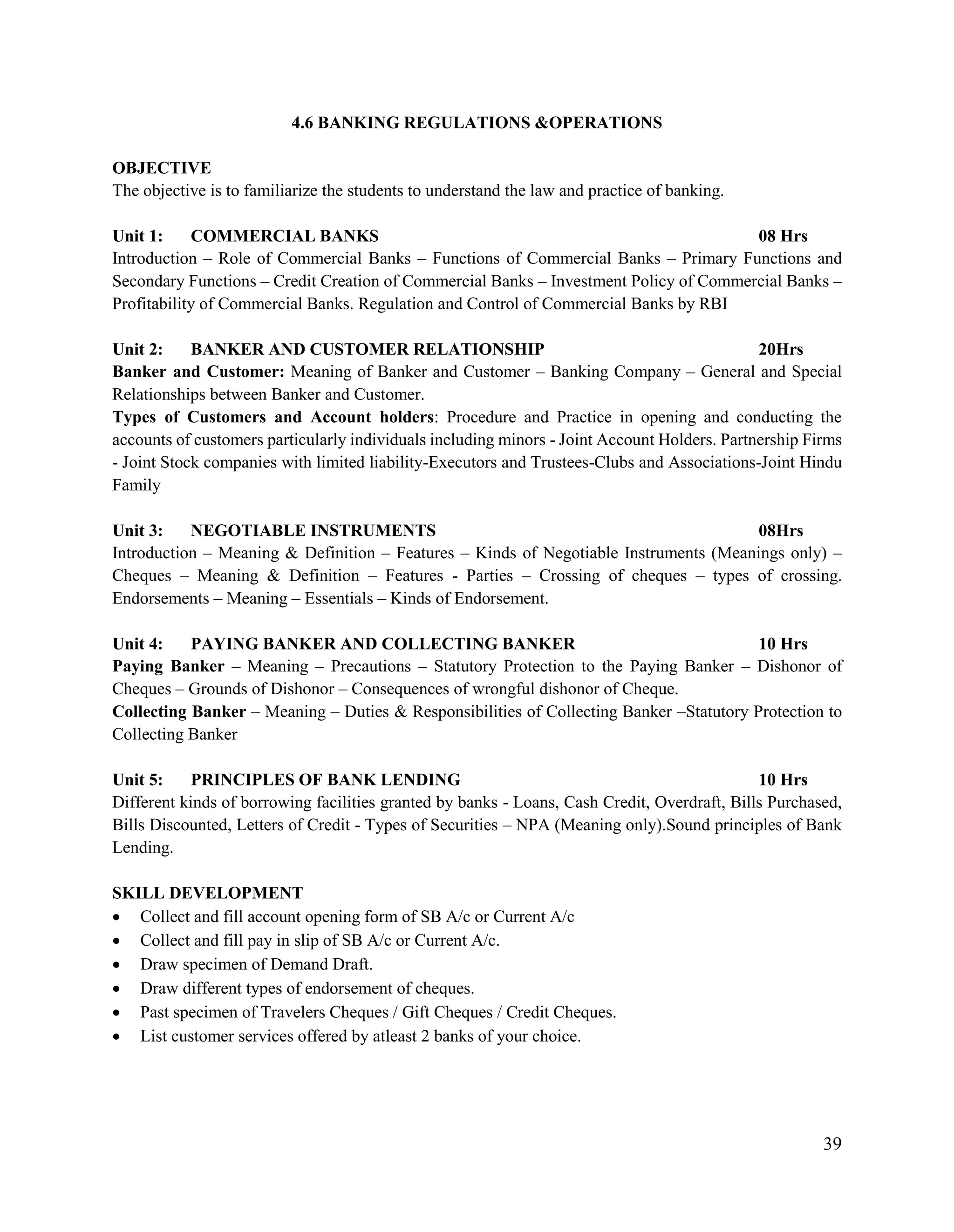 39
4.6 BANKING REGULATIONS &OPERATIONS
OBJECTIVE
The objective is to familiarize the students to understand the law and practice of banking.
Unit 1: COMMERCIAL BANKS 08 Hrs
Introduction – Role of Commercial Banks – Functions of Commercial Banks – Primary Functions and
Secondary Functions – Credit Creation of Commercial Banks – Investment Policy of Commercial Banks –
Profitability of Commercial Banks. Regulation and Control of Commercial Banks by RBI
Unit 2: BANKER AND CUSTOMER RELATIONSHIP 20Hrs
Banker and Customer: Meaning of Banker and Customer – Banking Company – General and Special
Relationships between Banker and Customer.
Types of Customers and Account holders: Procedure and Practice in opening and conducting the
accounts of customers particularly individuals including minors - Joint Account Holders. Partnership Firms
- Joint Stock companies with limited liability-Executors and Trustees-Clubs and Associations-Joint Hindu
Family
Unit 3: NEGOTIABLE INSTRUMENTS 08Hrs
Introduction – Meaning & Definition – Features – Kinds of Negotiable Instruments (Meanings only) –
Cheques – Meaning & Definition – Features - Parties – Crossing of cheques – types of crossing.
Endorsements – Meaning – Essentials – Kinds of Endorsement.
Unit 4: PAYING BANKER AND COLLECTING BANKER 10 Hrs
Paying Banker – Meaning – Precautions – Statutory Protection to the Paying Banker – Dishonor of
Cheques – Grounds of Dishonor – Consequences of wrongful dishonor of Cheque.
Collecting Banker – Meaning – Duties & Responsibilities of Collecting Banker –Statutory Protection to
Collecting Banker
Unit 5: PRINCIPLES OF BANK LENDING 10 Hrs
Different kinds of borrowing facilities granted by banks - Loans, Cash Credit, Overdraft, Bills Purchased,
Bills Discounted, Letters of Credit - Types of Securities – NPA (Meaning only).Sound principles of Bank
Lending.
SKILL DEVELOPMENT
 Collect and fill account opening form of SB A/c or Current A/c
 Collect and fill pay in slip of SB A/c or Current A/c.
 Draw specimen of Demand Draft.
 Draw different types of endorsement of cheques.
 Past specimen of Travelers Cheques / Gift Cheques / Credit Cheques.
 List customer services offered by atleast 2 banks of your choice.
 