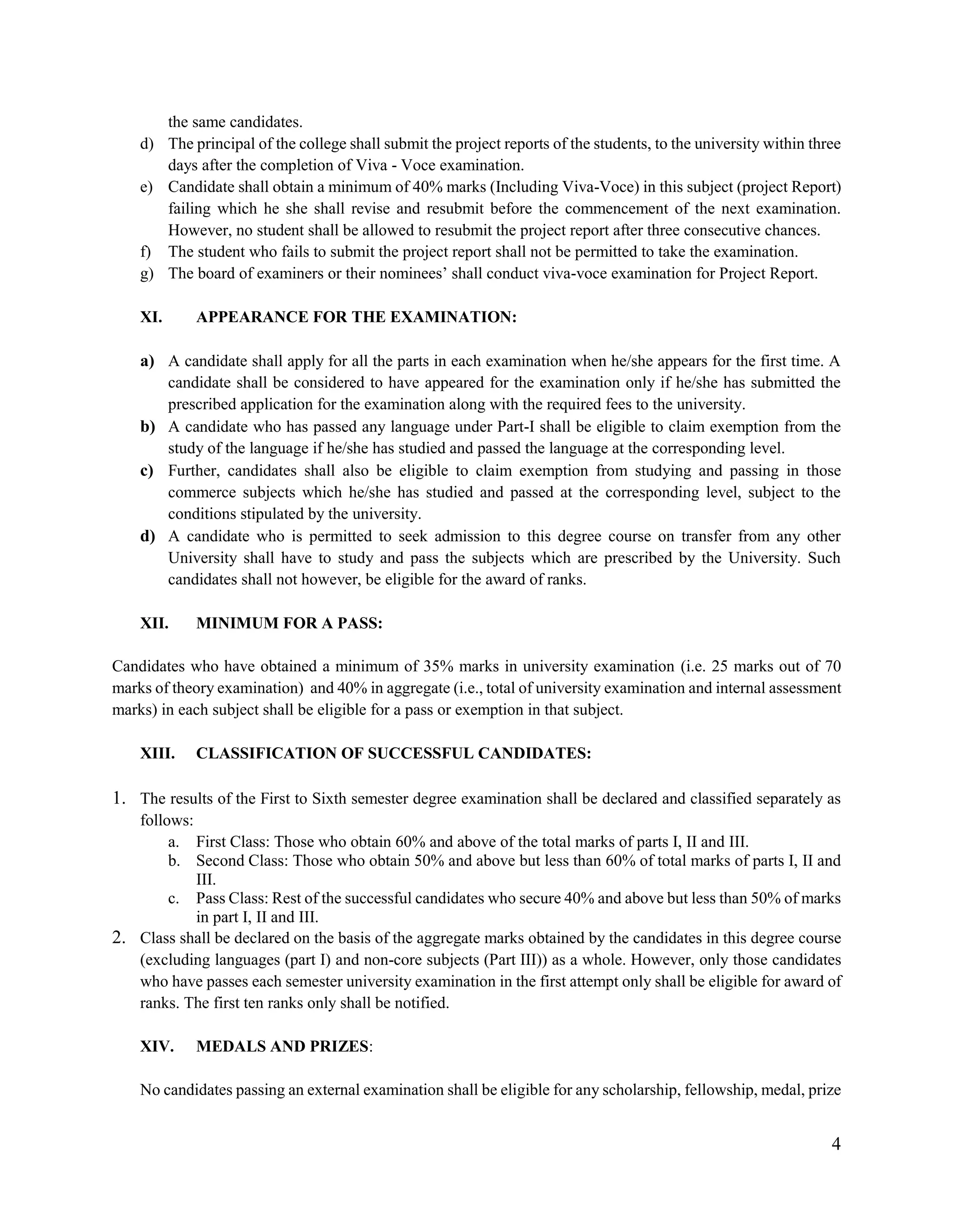 4
the same candidates.
d) The principal of the college shall submit the project reports of the students, to the university within three
days after the completion of Viva - Voce examination.
e) Candidate shall obtain a minimum of 40% marks (Including Viva-Voce) in this subject (project Report)
failing which he she shall revise and resubmit before the commencement of the next examination.
However, no student shall be allowed to resubmit the project report after three consecutive chances.
f) The student who fails to submit the project report shall not be permitted to take the examination.
g) The board of examiners or their nominees‟ shall conduct viva-voce examination for Project Report.
XI. APPEARANCE FOR THE EXAMINATION:
a) A candidate shall apply for all the parts in each examination when he/she appears for the first time. A
candidate shall be considered to have appeared for the examination only if he/she has submitted the
prescribed application for the examination along with the required fees to the university.
b) A candidate who has passed any language under Part-I shall be eligible to claim exemption from the
study of the language if he/she has studied and passed the language at the corresponding level.
c) Further, candidates shall also be eligible to claim exemption from studying and passing in those
commerce subjects which he/she has studied and passed at the corresponding level, subject to the
conditions stipulated by the university.
d) A candidate who is permitted to seek admission to this degree course on transfer from any other
University shall have to study and pass the subjects which are prescribed by the University. Such
candidates shall not however, be eligible for the award of ranks.
XII. MINIMUM FOR A PASS:
Candidates who have obtained a minimum of 35% marks in university examination (i.e. 25 marks out of 70
marks of theory examination) and 40% in aggregate (i.e., total of university examination and internal assessment
marks) in each subject shall be eligible for a pass or exemption in that subject.
XIII. CLASSIFICATION OF SUCCESSFUL CANDIDATES:
1. The results of the First to Sixth semester degree examination shall be declared and classified separately as
follows:
a. First Class: Those who obtain 60% and above of the total marks of parts I, II and III.
b. Second Class: Those who obtain 50% and above but less than 60% of total marks of parts I, II and
III.
c. Pass Class: Rest of the successful candidates who secure 40% and above but less than 50% of marks
in part I, II and III.
2. Class shall be declared on the basis of the aggregate marks obtained by the candidates in this degree course
(excluding languages (part I) and non-core subjects (Part III)) as a whole. However, only those candidates
who have passes each semester university examination in the first attempt only shall be eligible for award of
ranks. The first ten ranks only shall be notified.
XIV. MEDALS AND PRIZES:
No candidates passing an external examination shall be eligible for any scholarship, fellowship, medal, prize
 