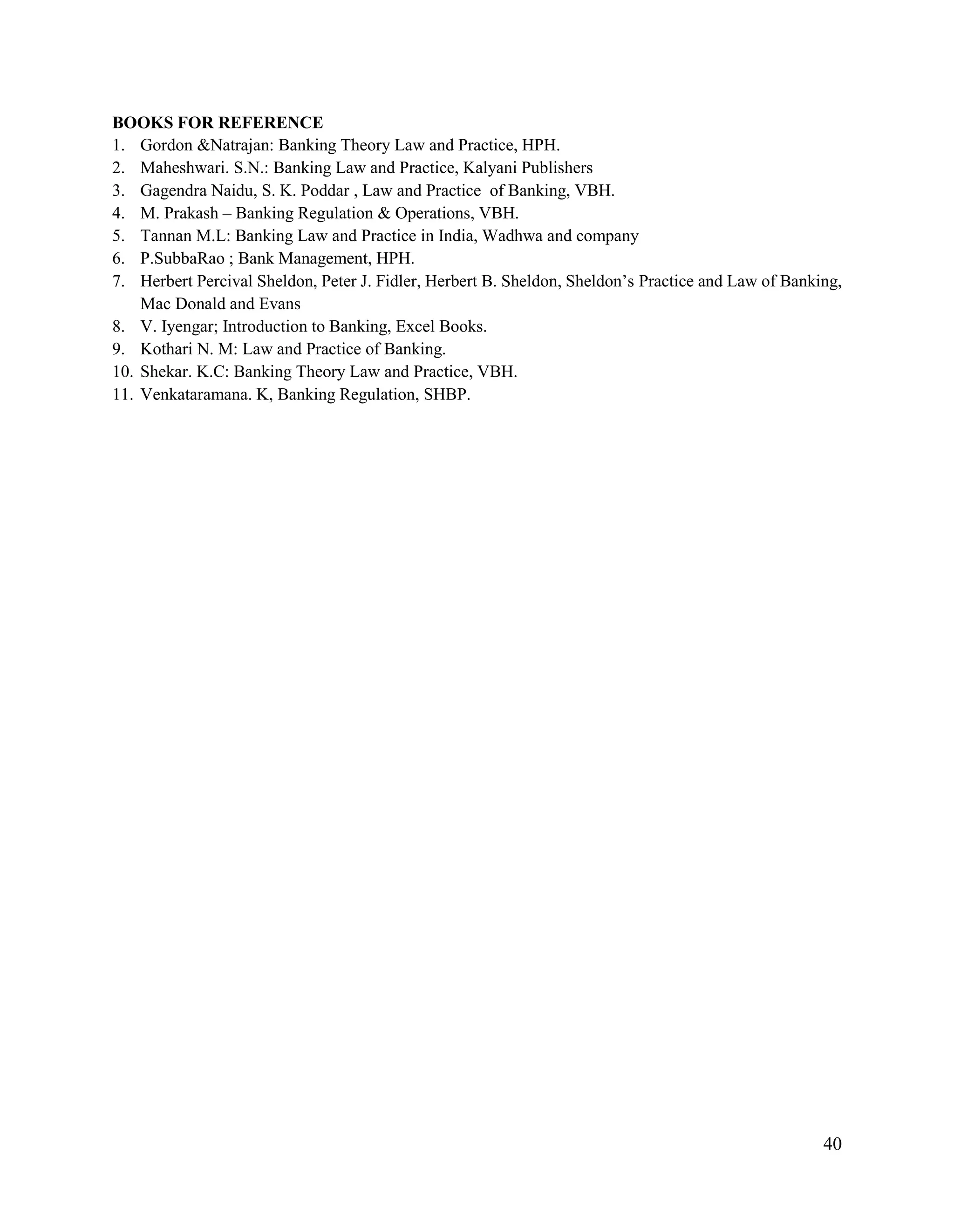 40
BOOKS FOR REFERENCE
1. Gordon &Natrajan: Banking Theory Law and Practice, HPH.
2. Maheshwari. S.N.: Banking Law and Practice, Kalyani Publishers
3. Gagendra Naidu, S. K. Poddar , Law and Practice of Banking, VBH.
4. M. Prakash – Banking Regulation & Operations, VBH.
5. Tannan M.L: Banking Law and Practice in India, Wadhwa and company
6. P.SubbaRao ; Bank Management, HPH.
7. Herbert Percival Sheldon, Peter J. Fidler, Herbert B. Sheldon, Sheldon‟s Practice and Law of Banking,
Mac Donald and Evans
8. V. Iyengar; Introduction to Banking, Excel Books.
9. Kothari N. M: Law and Practice of Banking.
10. Shekar. K.C: Banking Theory Law and Practice, VBH.
11. Venkataramana. K, Banking Regulation, SHBP.
 