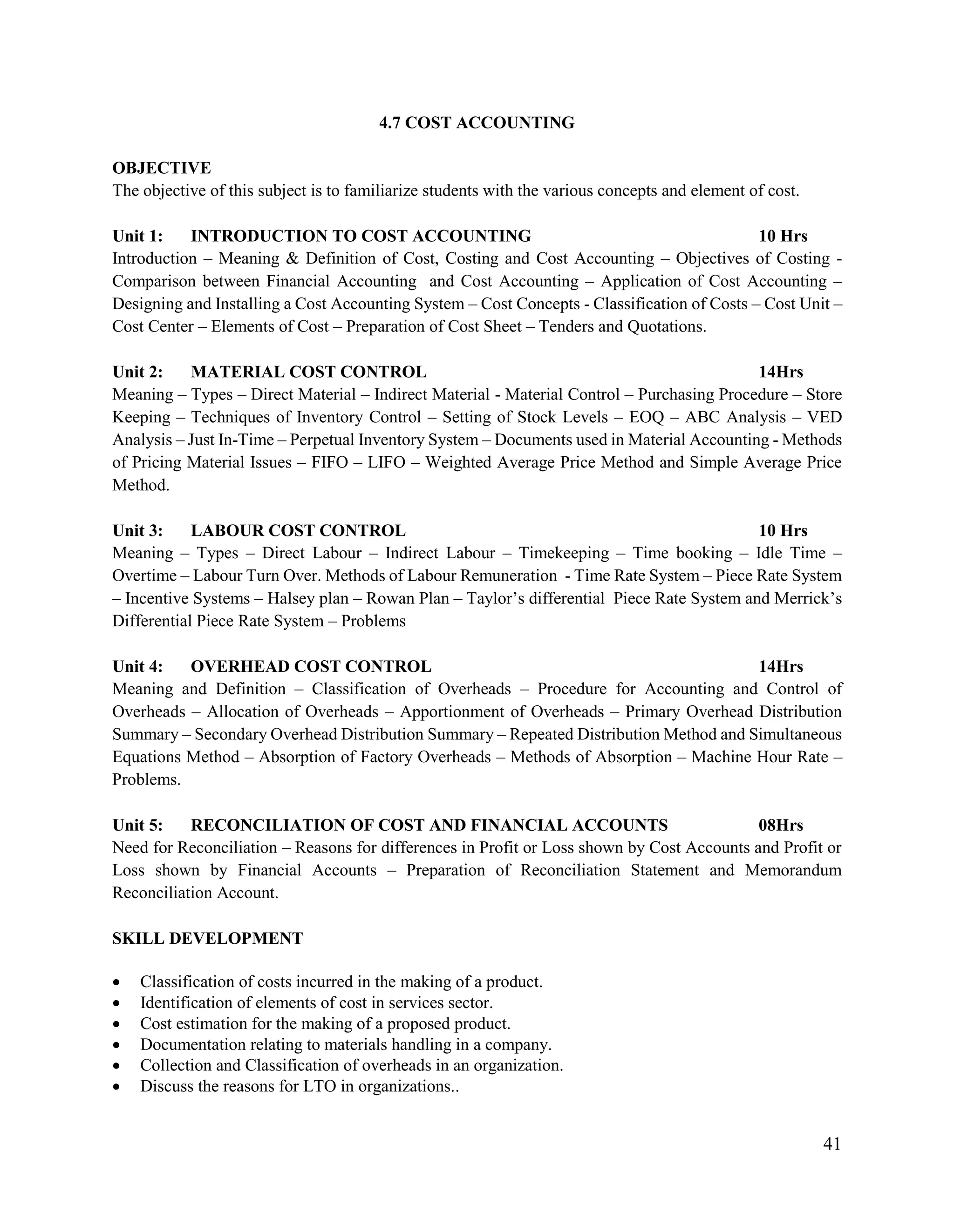 41
4.7 COST ACCOUNTING
OBJECTIVE
The objective of this subject is to familiarize students with the various concepts and element of cost.
Unit 1: INTRODUCTION TO COST ACCOUNTING 10 Hrs
Introduction – Meaning & Definition of Cost, Costing and Cost Accounting – Objectives of Costing -
Comparison between Financial Accounting and Cost Accounting – Application of Cost Accounting –
Designing and Installing a Cost Accounting System – Cost Concepts - Classification of Costs – Cost Unit –
Cost Center – Elements of Cost – Preparation of Cost Sheet – Tenders and Quotations.
Unit 2: MATERIAL COST CONTROL 14Hrs
Meaning – Types – Direct Material – Indirect Material - Material Control – Purchasing Procedure – Store
Keeping – Techniques of Inventory Control – Setting of Stock Levels – EOQ – ABC Analysis – VED
Analysis – Just In-Time – Perpetual Inventory System – Documents used in Material Accounting - Methods
of Pricing Material Issues – FIFO – LIFO – Weighted Average Price Method and Simple Average Price
Method.
Unit 3: LABOUR COST CONTROL 10 Hrs
Meaning – Types – Direct Labour – Indirect Labour – Timekeeping – Time booking – Idle Time –
Overtime – Labour Turn Over. Methods of Labour Remuneration - Time Rate System – Piece Rate System
– Incentive Systems – Halsey plan – Rowan Plan – Taylor‟s differential Piece Rate System and Merrick‟s
Differential Piece Rate System – Problems
Unit 4: OVERHEAD COST CONTROL 14Hrs
Meaning and Definition – Classification of Overheads – Procedure for Accounting and Control of
Overheads – Allocation of Overheads – Apportionment of Overheads – Primary Overhead Distribution
Summary – Secondary Overhead Distribution Summary – Repeated Distribution Method and Simultaneous
Equations Method – Absorption of Factory Overheads – Methods of Absorption – Machine Hour Rate –
Problems.
Unit 5: RECONCILIATION OF COST AND FINANCIAL ACCOUNTS 08Hrs
Need for Reconciliation – Reasons for differences in Profit or Loss shown by Cost Accounts and Profit or
Loss shown by Financial Accounts – Preparation of Reconciliation Statement and Memorandum
Reconciliation Account.
SKILL DEVELOPMENT
 Classification of costs incurred in the making of a product.
 Identification of elements of cost in services sector.
 Cost estimation for the making of a proposed product.
 Documentation relating to materials handling in a company.
 Collection and Classification of overheads in an organization.
 Discuss the reasons for LTO in organizations..
 