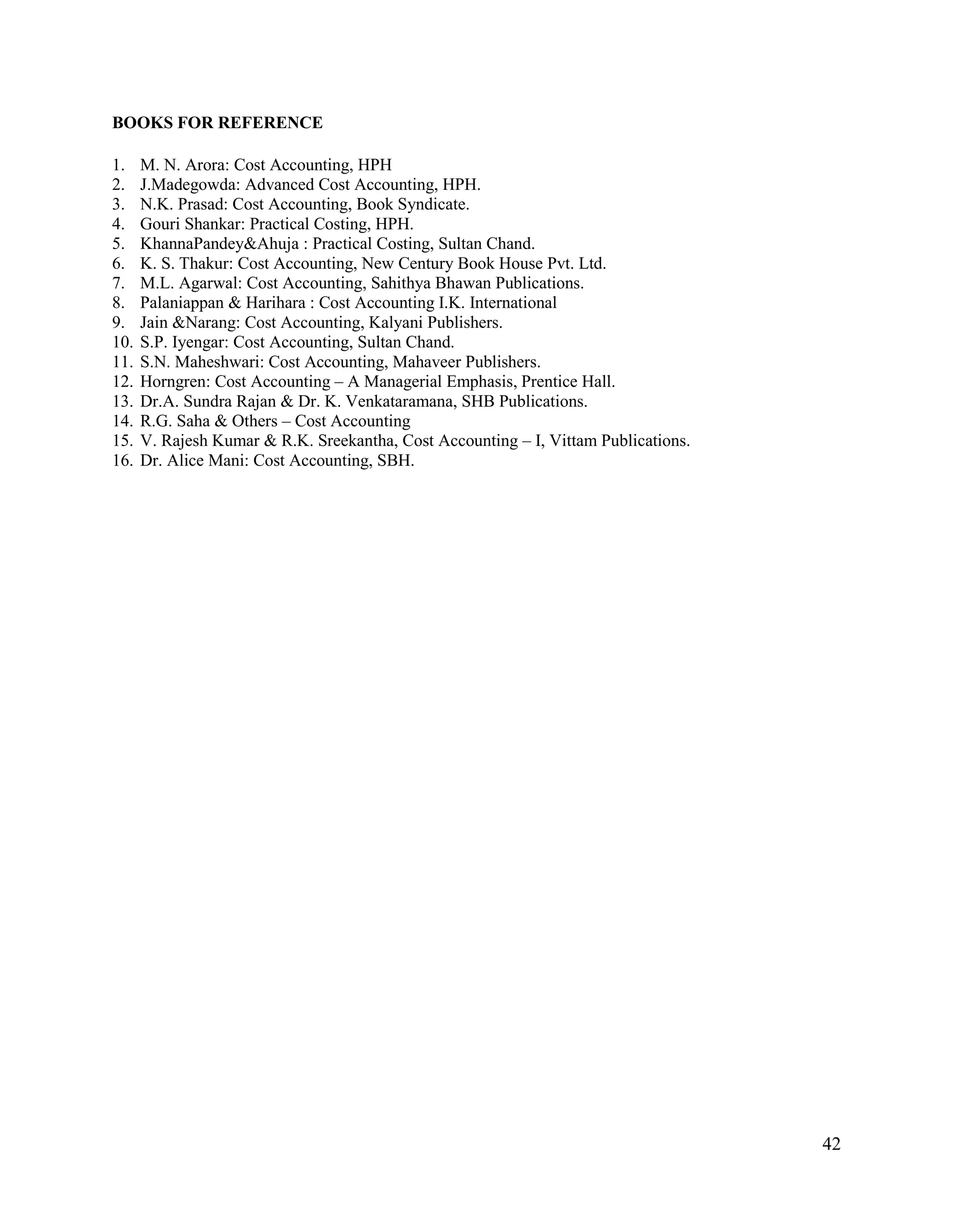 42
BOOKS FOR REFERENCE
1. M. N. Arora: Cost Accounting, HPH
2. J.Madegowda: Advanced Cost Accounting, HPH.
3. N.K. Prasad: Cost Accounting, Book Syndicate.
4. Gouri Shankar: Practical Costing, HPH.
5. KhannaPandey&Ahuja : Practical Costing, Sultan Chand.
6. K. S. Thakur: Cost Accounting, New Century Book House Pvt. Ltd.
7. M.L. Agarwal: Cost Accounting, Sahithya Bhawan Publications.
8. Palaniappan & Harihara : Cost Accounting I.K. International
9. Jain &Narang: Cost Accounting, Kalyani Publishers.
10. S.P. Iyengar: Cost Accounting, Sultan Chand.
11. S.N. Maheshwari: Cost Accounting, Mahaveer Publishers.
12. Horngren: Cost Accounting – A Managerial Emphasis, Prentice Hall.
13. Dr.A. Sundra Rajan & Dr. K. Venkataramana, SHB Publications.
14. R.G. Saha & Others – Cost Accounting
15. V. Rajesh Kumar & R.K. Sreekantha, Cost Accounting – I, Vittam Publications.
16. Dr. Alice Mani: Cost Accounting, SBH.
 