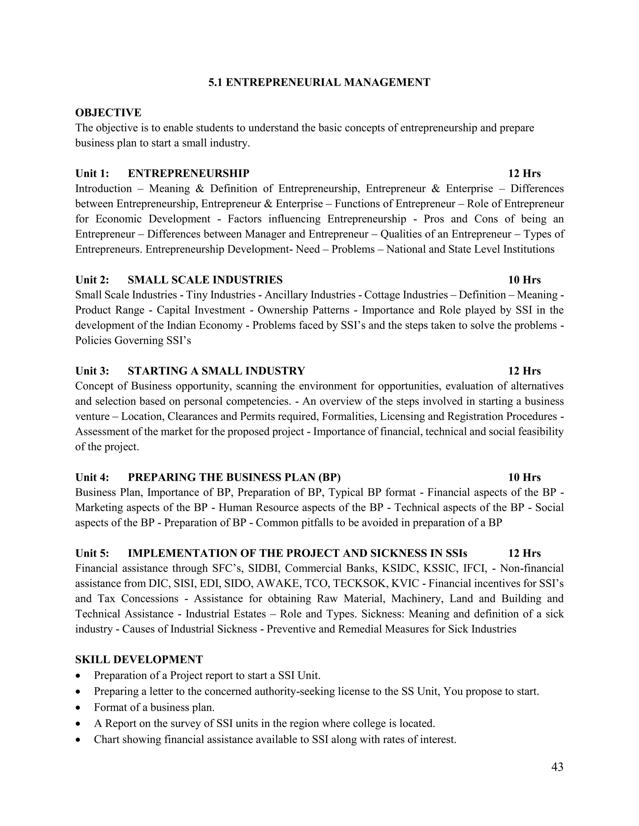 43
5.1 ENTREPRENEURIAL MANAGEMENT
OBJECTIVE
The objective is to enable students to understand the basic concepts of entrepreneurship and prepare
business plan to start a small industry.
Unit 1: ENTREPRENEURSHIP 12 Hrs
Introduction – Meaning & Definition of Entrepreneurship, Entrepreneur & Enterprise – Differences
between Entrepreneurship, Entrepreneur & Enterprise – Functions of Entrepreneur – Role of Entrepreneur
for Economic Development - Factors influencing Entrepreneurship - Pros and Cons of being an
Entrepreneur – Differences between Manager and Entrepreneur – Qualities of an Entrepreneur – Types of
Entrepreneurs. Entrepreneurship Development- Need – Problems – National and State Level Institutions
Unit 2: SMALL SCALE INDUSTRIES 10 Hrs
Small Scale Industries - Tiny Industries - Ancillary Industries - Cottage Industries – Definition – Meaning -
Product Range - Capital Investment - Ownership Patterns - Importance and Role played by SSI in the
development of the Indian Economy - Problems faced by SSI‟s and the steps taken to solve the problems -
Policies Governing SSI‟s
Unit 3: STARTING A SMALL INDUSTRY 12 Hrs
Concept of Business opportunity, scanning the environment for opportunities, evaluation of alternatives
and selection based on personal competencies. - An overview of the steps involved in starting a business
venture – Location, Clearances and Permits required, Formalities, Licensing and Registration Procedures -
Assessment of the market for the proposed project - Importance of financial, technical and social feasibility
of the project.
Unit 4: PREPARING THE BUSINESS PLAN (BP) 10 Hrs
Business Plan, Importance of BP, Preparation of BP, Typical BP format - Financial aspects of the BP -
Marketing aspects of the BP - Human Resource aspects of the BP - Technical aspects of the BP - Social
aspects of the BP - Preparation of BP - Common pitfalls to be avoided in preparation of a BP
Unit 5: IMPLEMENTATION OF THE PROJECT AND SICKNESS IN SSIs 12 Hrs
Financial assistance through SFC‟s, SIDBI, Commercial Banks, KSIDC, KSSIC, IFCI, - Non-financial
assistance from DIC, SISI, EDI, SIDO, AWAKE, TCO, TECKSOK, KVIC - Financial incentives for SSI‟s
and Tax Concessions - Assistance for obtaining Raw Material, Machinery, Land and Building and
Technical Assistance - Industrial Estates – Role and Types. Sickness: Meaning and definition of a sick
industry - Causes of Industrial Sickness - Preventive and Remedial Measures for Sick Industries
SKILL DEVELOPMENT
 Preparation of a Project report to start a SSI Unit.
 Preparing a letter to the concerned authority-seeking license to the SS Unit, You propose to start.
 Format of a business plan.
 A Report on the survey of SSI units in the region where college is located.
 Chart showing financial assistance available to SSI along with rates of interest.
 