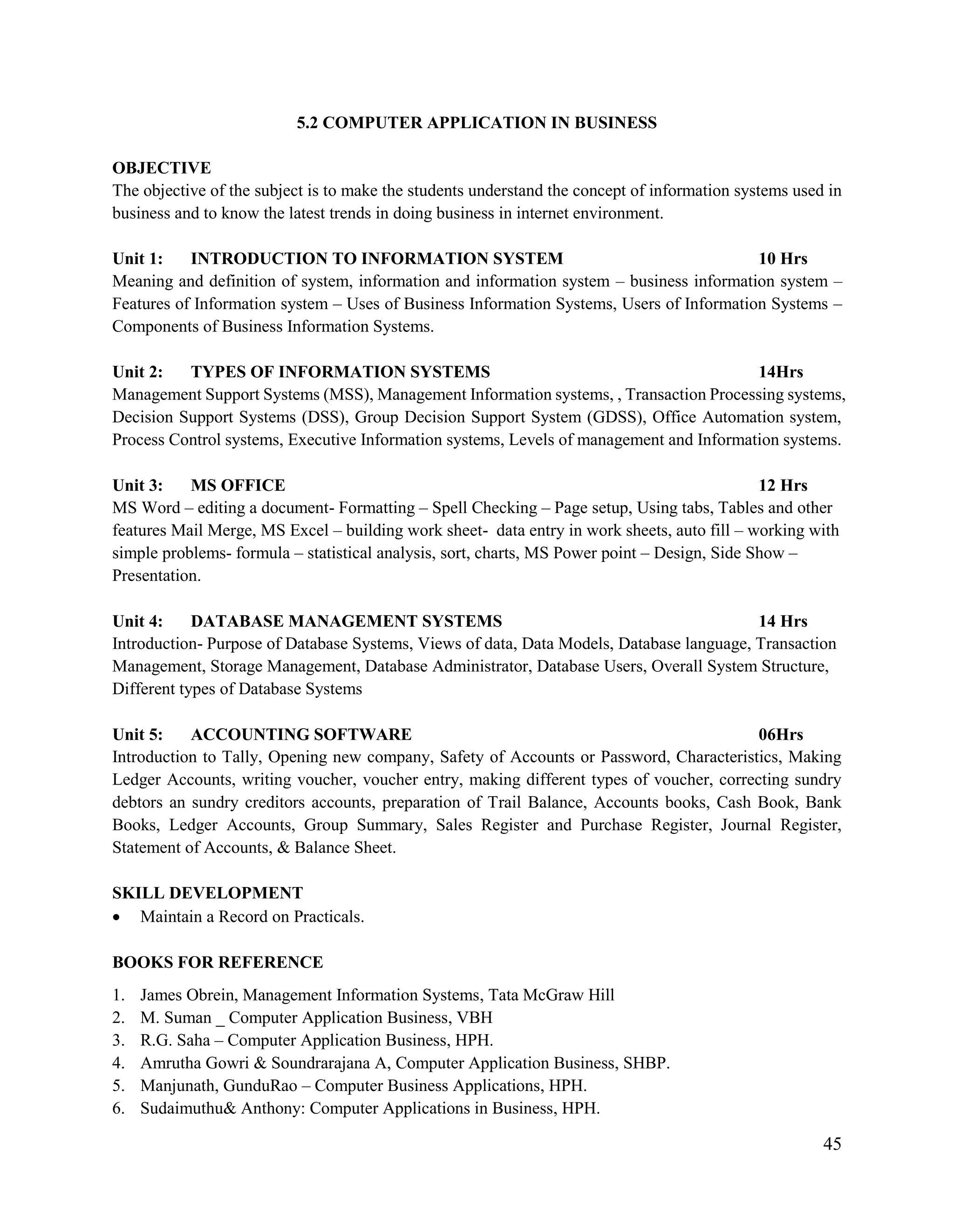 45
5.2 COMPUTER APPLICATION IN BUSINESS
OBJECTIVE
The objective of the subject is to make the students understand the concept of information systems used in
business and to know the latest trends in doing business in internet environment.
Unit 1: INTRODUCTION TO INFORMATION SYSTEM 10 Hrs
Meaning and definition of system, information and information system – business information system –
Features of Information system – Uses of Business Information Systems, Users of Information Systems –
Components of Business Information Systems.
Unit 2: TYPES OF INFORMATION SYSTEMS 14Hrs
Management Support Systems (MSS), Management Information systems, , Transaction Processing systems,
Decision Support Systems (DSS), Group Decision Support System (GDSS), Office Automation system,
Process Control systems, Executive Information systems, Levels of management and Information systems.
Unit 3: MS OFFICE 12 Hrs
MS Word – editing a document- Formatting – Spell Checking – Page setup, Using tabs, Tables and other
features Mail Merge, MS Excel – building work sheet- data entry in work sheets, auto fill – working with
simple problems- formula – statistical analysis, sort, charts, MS Power point – Design, Side Show –
Presentation.
Unit 4: DATABASE MANAGEMENT SYSTEMS 14 Hrs
Introduction- Purpose of Database Systems, Views of data, Data Models, Database language, Transaction
Management, Storage Management, Database Administrator, Database Users, Overall System Structure,
Different types of Database Systems
Unit 5: ACCOUNTING SOFTWARE 06Hrs
Introduction to Tally, Opening new company, Safety of Accounts or Password, Characteristics, Making
Ledger Accounts, writing voucher, voucher entry, making different types of voucher, correcting sundry
debtors an sundry creditors accounts, preparation of Trail Balance, Accounts books, Cash Book, Bank
Books, Ledger Accounts, Group Summary, Sales Register and Purchase Register, Journal Register,
Statement of Accounts, & Balance Sheet.
SKILL DEVELOPMENT
 Maintain a Record on Practicals.
BOOKS FOR REFERENCE
1. James Obrein, Management Information Systems, Tata McGraw Hill
2. M. Suman _ Computer Application Business, VBH
3. R.G. Saha – Computer Application Business, HPH.
4. Amrutha Gowri & Soundrarajana A, Computer Application Business, SHBP.
5. Manjunath, GunduRao – Computer Business Applications, HPH.
6. Sudaimuthu& Anthony: Computer Applications in Business, HPH.
 