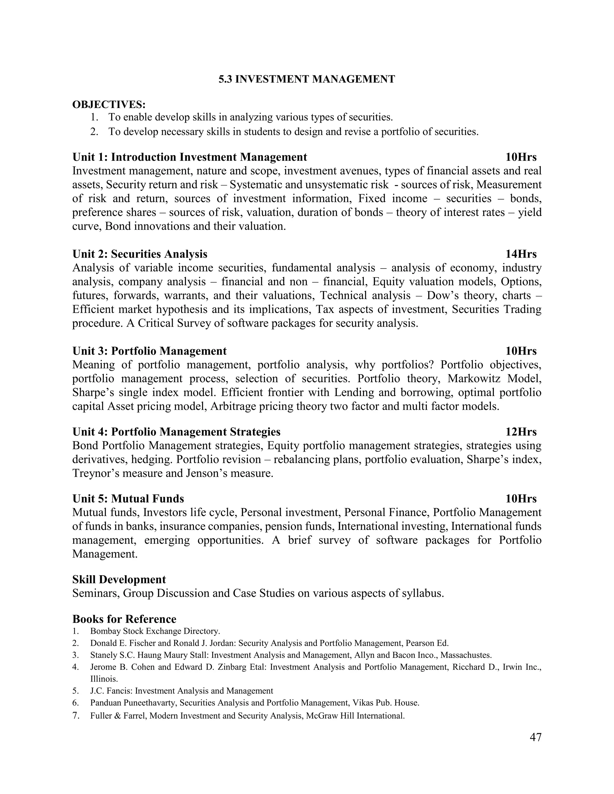 47
5.3 INVESTMENT MANAGEMENT
OBJECTIVES:
1. To enable develop skills in analyzing various types of securities.
2. To develop necessary skills in students to design and revise a portfolio of securities.
Unit 1: Introduction Investment Management 10Hrs
Investment management, nature and scope, investment avenues, types of financial assets and real
assets, Security return and risk – Systematic and unsystematic risk - sources of risk, Measurement
of risk and return, sources of investment information, Fixed income – securities – bonds,
preference shares – sources of risk, valuation, duration of bonds – theory of interest rates – yield
curve, Bond innovations and their valuation.
Unit 2: Securities Analysis 14Hrs
Analysis of variable income securities, fundamental analysis – analysis of economy, industry
analysis, company analysis – financial and non – financial, Equity valuation models, Options,
futures, forwards, warrants, and their valuations, Technical analysis – Dow’s theory, charts –
Efficient market hypothesis and its implications, Tax aspects of investment, Securities Trading
procedure. A Critical Survey of software packages for security analysis.
Unit 3: Portfolio Management 10Hrs
Meaning of portfolio management, portfolio analysis, why portfolios? Portfolio objectives,
portfolio management process, selection of securities. Portfolio theory, Markowitz Model,
Sharpe’s single index model. Efficient frontier with Lending and borrowing, optimal portfolio
capital Asset pricing model, Arbitrage pricing theory two factor and multi factor models.
Unit 4: Portfolio Management Strategies 12Hrs
Bond Portfolio Management strategies, Equity portfolio management strategies, strategies using
derivatives, hedging. Portfolio revision – rebalancing plans, portfolio evaluation, Sharpe’s index,
Treynor’s measure and Jenson’s measure.
Unit 5: Mutual Funds 10Hrs
Mutual funds, Investors life cycle, Personal investment, Personal Finance, Portfolio Management
of funds in banks, insurance companies, pension funds, International investing, International funds
management, emerging opportunities. A brief survey of software packages for Portfolio
Management.
Skill Development
Seminars, Group Discussion and Case Studies on various aspects of syllabus.
Books for Reference
1. Bombay Stock Exchange Directory.
2. Donald E. Fischer and Ronald J. Jordan: Security Analysis and Portfolio Management, Pearson Ed.
3. Stanely S.C. Haung Maury Stall: Investment Analysis and Management, Allyn and Bacon Inco., Massachustes.
4. Jerome B. Cohen and Edward D. Zinbarg Etal: Investment Analysis and Portfolio Management, Ricchard D., Irwin Inc.,
Illinois.
5. J.C. Fancis: Investment Analysis and Management
6. Panduan Puneethavarty, Securities Analysis and Portfolio Management, Vikas Pub. House.
7. Fuller & Farrel, Modern Investment and Security Analysis, McGraw Hill International.
 