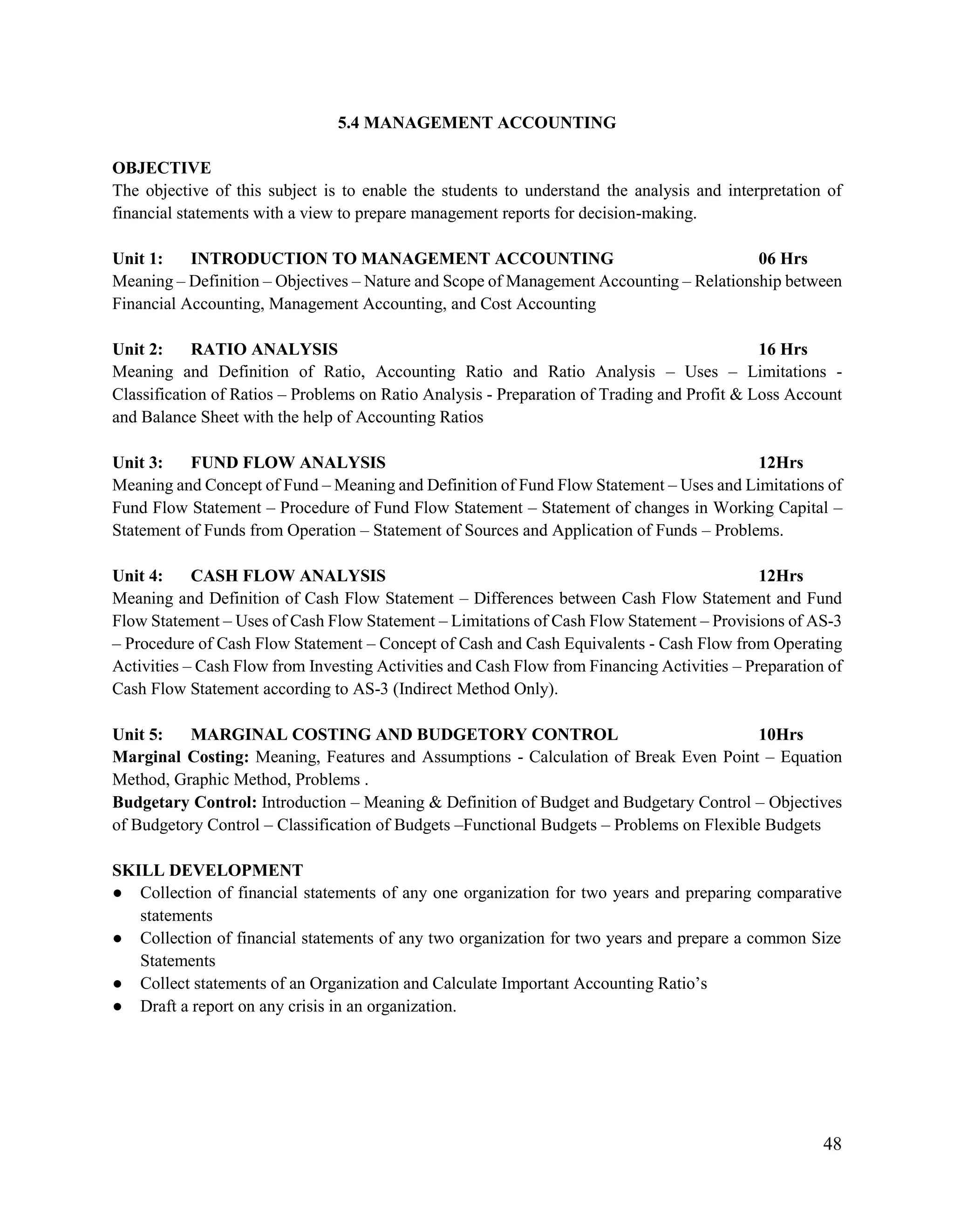 48
5.4 MANAGEMENT ACCOUNTING
OBJECTIVE
The objective of this subject is to enable the students to understand the analysis and interpretation of
financial statements with a view to prepare management reports for decision-making.
Unit 1: INTRODUCTION TO MANAGEMENT ACCOUNTING 06 Hrs
Meaning – Definition – Objectives – Nature and Scope of Management Accounting – Relationship between
Financial Accounting, Management Accounting, and Cost Accounting
Unit 2: RATIO ANALYSIS 16 Hrs
Meaning and Definition of Ratio, Accounting Ratio and Ratio Analysis – Uses – Limitations -
Classification of Ratios – Problems on Ratio Analysis - Preparation of Trading and Profit & Loss Account
and Balance Sheet with the help of Accounting Ratios
Unit 3: FUND FLOW ANALYSIS 12Hrs
Meaning and Concept of Fund – Meaning and Definition of Fund Flow Statement – Uses and Limitations of
Fund Flow Statement – Procedure of Fund Flow Statement – Statement of changes in Working Capital –
Statement of Funds from Operation – Statement of Sources and Application of Funds – Problems.
Unit 4: CASH FLOW ANALYSIS 12Hrs
Meaning and Definition of Cash Flow Statement – Differences between Cash Flow Statement and Fund
Flow Statement – Uses of Cash Flow Statement – Limitations of Cash Flow Statement – Provisions of AS-3
– Procedure of Cash Flow Statement – Concept of Cash and Cash Equivalents - Cash Flow from Operating
Activities – Cash Flow from Investing Activities and Cash Flow from Financing Activities – Preparation of
Cash Flow Statement according to AS-3 (Indirect Method Only).
Unit 5: MARGINAL COSTING AND BUDGETORY CONTROL 10Hrs
Marginal Costing: Meaning, Features and Assumptions - Calculation of Break Even Point – Equation
Method, Graphic Method, Problems .
Budgetary Control: Introduction – Meaning & Definition of Budget and Budgetary Control – Objectives
of Budgetory Control – Classification of Budgets –Functional Budgets – Problems on Flexible Budgets
SKILL DEVELOPMENT
● Collection of financial statements of any one organization for two years and preparing comparative
statements
● Collection of financial statements of any two organization for two years and prepare a common Size
Statements
● Collect statements of an Organization and Calculate Important Accounting Ratio‟s
● Draft a report on any crisis in an organization.
 