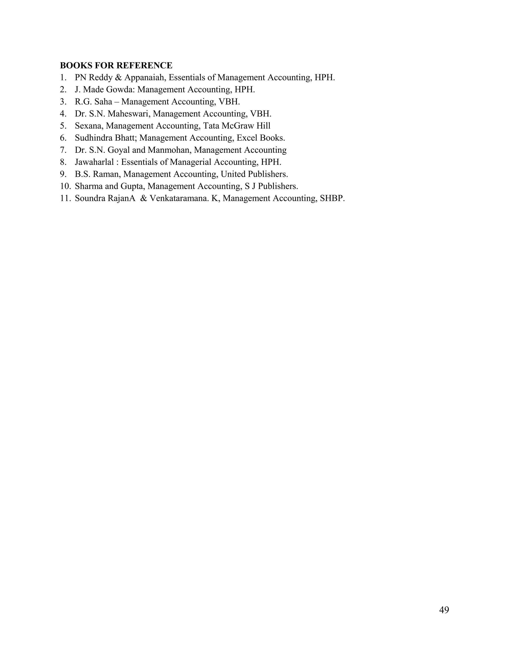 49
BOOKS FOR REFERENCE
1. PN Reddy & Appanaiah, Essentials of Management Accounting, HPH.
2. J. Made Gowda: Management Accounting, HPH.
3. R.G. Saha – Management Accounting, VBH.
4. Dr. S.N. Maheswari, Management Accounting, VBH.
5. Sexana, Management Accounting, Tata McGraw Hill
6. Sudhindra Bhatt; Management Accounting, Excel Books.
7. Dr. S.N. Goyal and Manmohan, Management Accounting
8. Jawaharlal : Essentials of Managerial Accounting, HPH.
9. B.S. Raman, Management Accounting, United Publishers.
10. Sharma and Gupta, Management Accounting, S J Publishers.
11. Soundra RajanA & Venkataramana. K, Management Accounting, SHBP.
 